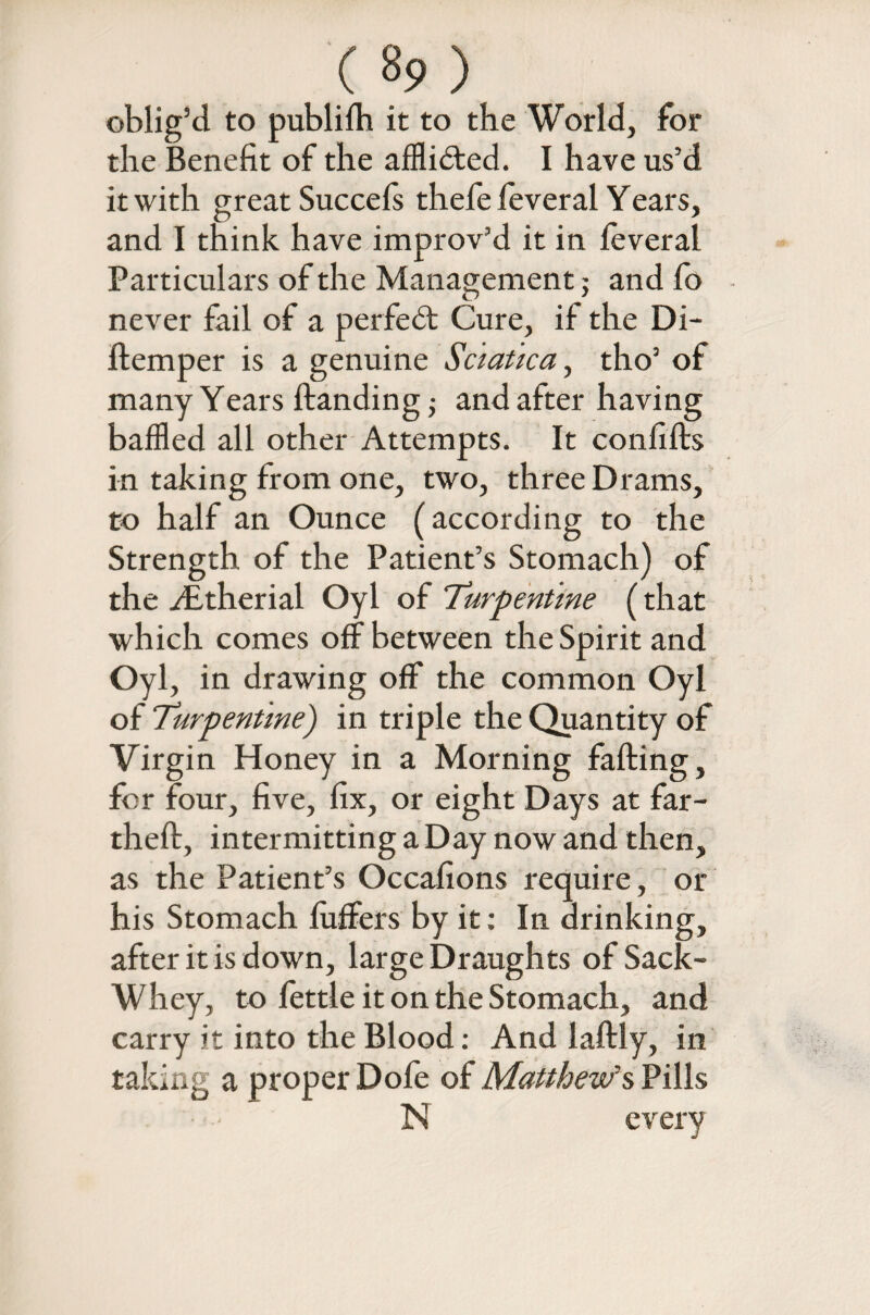 ( 8? ) oblig’d to publilh it to the World, for the Benefit of the afflicted. I have us’d it with great Succefs thefe feveral Years, and I think have improv’d it in feveral Particulars of the Management; and fo never fail of a perfect Cure, if the Di- ftemper is a genuine Sciatica, tho’ of many Years Handing j and after having baffled all other Attempts. It confifts in taking from one, two, three Drams, to half an Ounce (according to the Strength of the Patient’s Stomach) of the yEtherial Oyl of Turpentine (that which comes off between the Spirit and Oyl, in drawing off the common Oyl of Turpentine) in triple the Quantity of Virgin Honey in a Morning faffing, for four, five, fix, or eight Days at far- theft, intermitting a Day now and then, as the Patient’s Occafions require, or his Stomach buffers by it: In drinking, after it is down, large Draughts of Sack- Whey, to fettle it on the Stomach, and carry it into the Blood: And laftly, in taking a proper Dofe of Matthew’s Pills N every