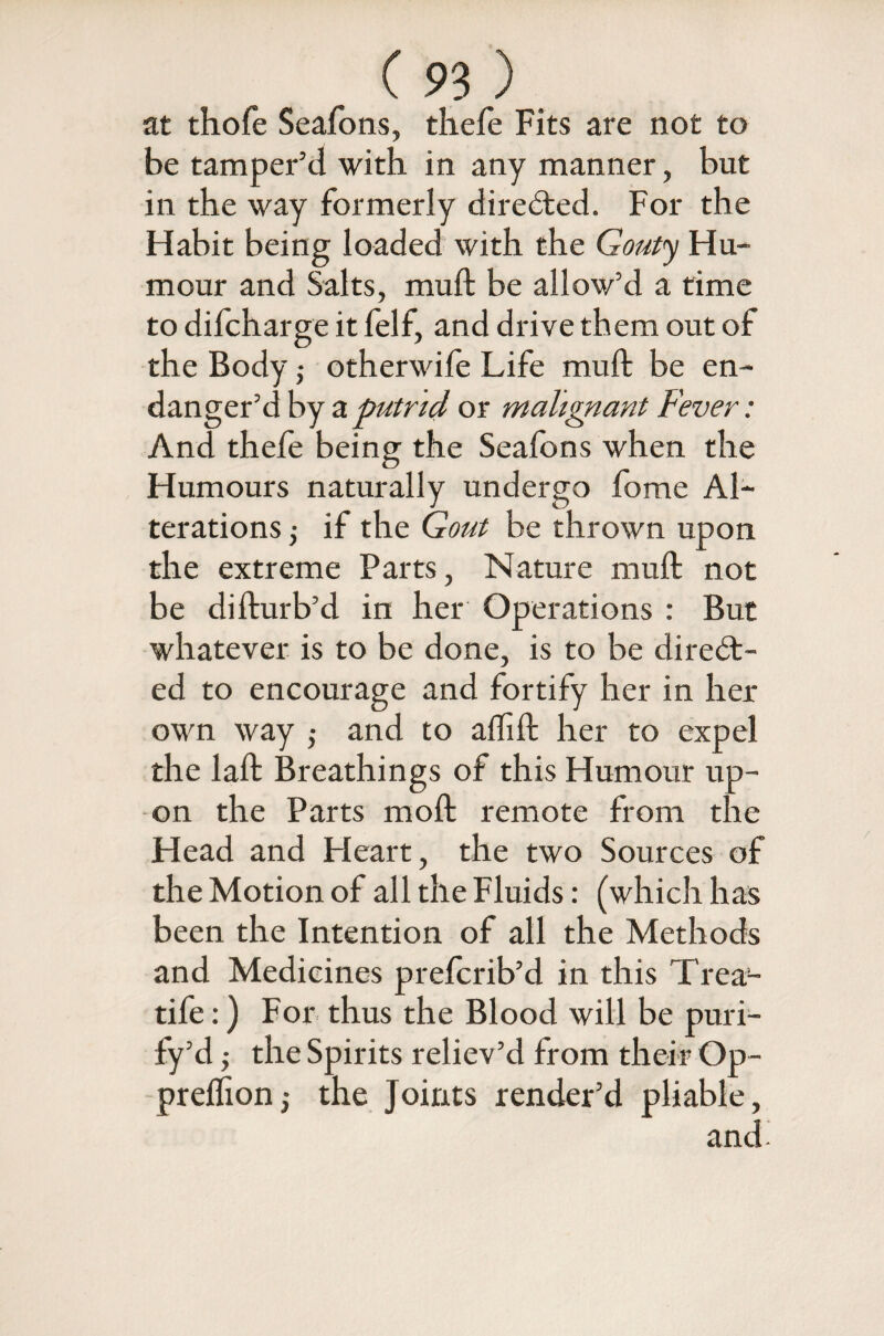 at thofe Seafons, thefe Fits are not to be tamper’d with in any manner, but in the way formerly directed. For the Habit being loaded with the Gouty Hu¬ mour and Salts, muft be allow’d a time to difcharge it felf, and drive them out of the Body ; otherwife Life muft be en¬ danger’d by a putrid or malignant Fever: And thefe being the Seafons when the Humours naturally undergo fome Al¬ terations j if the Gout be thrown upon the extreme Parts, Nature muft not be difturb’d in her Operations : But whatever is to be done, is to be direct¬ ed to encourage and fortify her in her own way ,• and to alfift her to expel the laft Breathings of this Humour up¬ on the Parts moft remote from the Head and Heart, the two Sources of the Motion of all the Fluids: (which has been the Intention of all the Methods and Medicines prefcrib’d in this Trea- tife:) For thus the Blood will be puri- fy’d; the Spirits reliev’d from their Op- preflion; the Joints render’d pliable, and