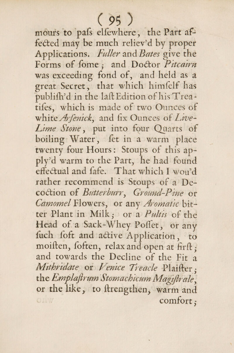 mours to pafs elfewhere, the Part af¬ fected may be much reliev’d by proper Applications. Fuller and Bates give the Forms of fome ; and DoCtor Pitcairn was exceeding fond of, and held as a great Secret, that which himfelf has publifir’d in the laft Edition of his Trea- tifes, which is made of two Ounces of white Arfemck) and fix Ounces of Live- Lime Stone, put into four Quarts of boiling Water, fet in a warm place twenty four Hours: Stoups of this ap~ ply’ d warm to the Part, he had found effectual and fafe. That which I wou’d rather recommend is Stoups of a De- coCtion of Butterburr, Ground-Pine or Camomel Flowers, or any Aromatic bit¬ ter Plant in Milk,- or a Pultis of the Head of a Sack-Whey Poffet, or any fuch foft and aCtive Application, to moiften, foften, relax and open at firft • and towards the Decline of the Fit a Mithndate or Venice Treacle Plaiffer • the Fmplaflrum Stomachicum Magiflrale, or the like, to ftrengthen, warm and comfort