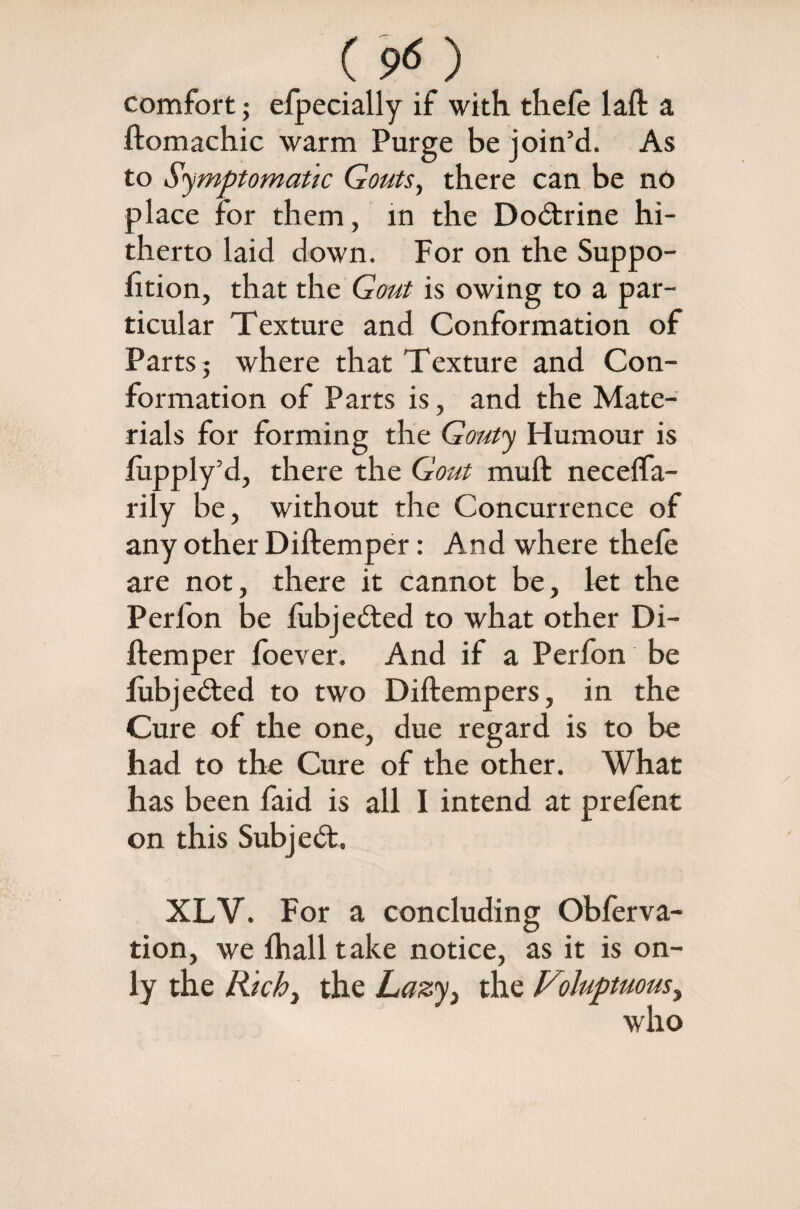 ( 9<S ) comfort; efpecially if with thefe laft a ftomachic warm Purge be join’d. As to Symptomatic Gouts, there can be no place for them, in the Dodtrine hi¬ therto laid down. For on the Suppo- fttion, that the Gout is owing to a par¬ ticular Texture and Conformation of Parts 5 where that Texture and Con¬ formation of Parts is, and the Mate¬ rials for forming the Gouty Humour is fupply’d, there the Gout muft necelfa- rily be, without the Concurrence of any other Diftemper: And where thefe are not, there it cannot be, let the Perfon be lubjedted to what other Di¬ ftemper foever. And if a Perfon be lubjedted to two Diftempers, in the Cure of the one, due regard is to be had to the Cure of the other. What has been faid is all I intend at prelent on this Subjedt. XLV. For a concluding Obferva- tion, we Ihalltake notice, as it is on¬ ly the Richy the Lazyy the Viluptuousy who