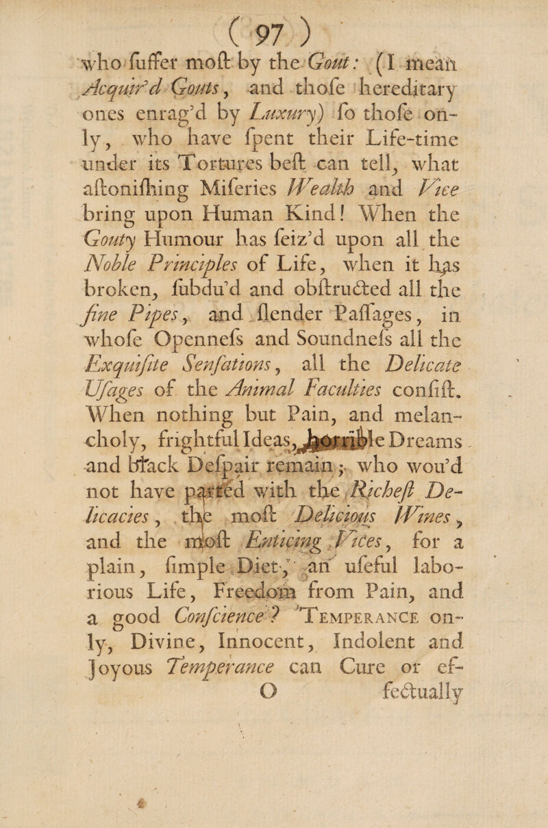 who fuffer moil by the Gout: (I mean Acquir’d Gouts, and thole hereditary ones enrag’d by Luxury) fo thofe on¬ ly, who have Ipent their Life-time under its Tortures beft can tell, what aftonilhing Mileries Wealth and Vice bring upon Human Kind ! When the Gouty Humour has feiz’d upon all the Noble Principles of Life, when it hp.s broken, lubdu’d and obftrudted all the fine Pipes, and Lender Padages, in whofe Opennefs and Soundnefs all the Exquifite Senfations, all the Delicate Ufages of the Animal Faculties confide. When nothing but Pain, and melan¬ choly, frightful Ideas, j^orrfple Dreams. and btack Defpair remain j- who wou’d not have parted with the Richefl De¬ licacies , the mode Delicious Wmes, and the mioft Enticing Dices, for a plain, fimple Diet-, an ufeful labo¬ rious Life, Freedom from Pain, and a good Confciencel 'Temperance on¬ ly, Divine, Innocent, Indolent and joyous Temperance can Cure or ef- O fedtually