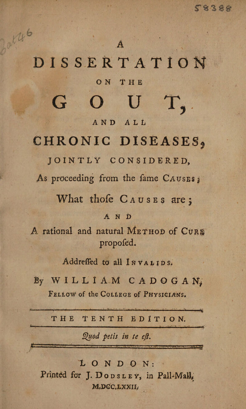 $s3ee =) y DISSERTATION. ON THE : G i) Se ny is AND ALL CHRONIC DISEASES, JOINTLY CONSIDERED, As proceeding from the fame Causss; What thofe Causes are ; AND : A rational and natutal Metuopb of Curs | propofed. | Addreffed to all Invanips. By WILLIAM CADOGAN; FeLziow of the CoLLEGe of PuysI¢IANns, LONDON: Printed for J. Dopsziey, in Pall-Mal, M:DGC,LXXIEy