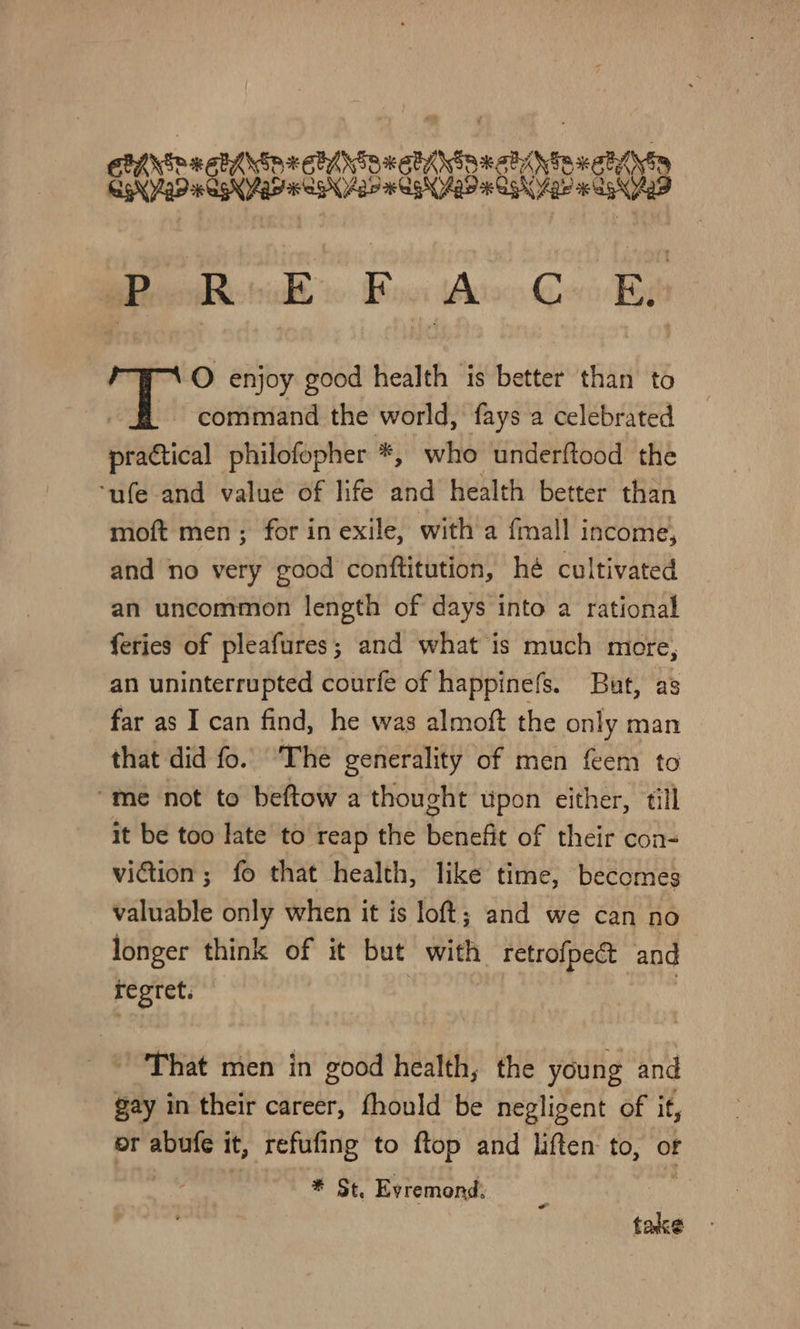 wpechentnnetiatnactintendtin aposegssconsdenntes: elie Bon iA G a O enjoy good health is better than to - command the world, fays a celebrated practical philofopher *, who underftood the ‘ufe and value of life and health better than moft men; for in exile, with a fmall income, and no very good conftitution, he cultivated an uncommon length of days into a rational feries of pleafures; and what is much more, an uninterrupted courfe of happinefs. But, as far as I can find, he was almoft the only man that did fo. ‘The generality of men feem to “me not to beftow a thought upon either, till it be too late to reap the benef of their con- viction ; fo that health, like time, becomes valuable only when it is loft; and we can no longer think of it but with retrofpect and regret. That men in good health, the young and gay in their career, fhould be negligent of it, or abufe it, refufing to ftop and liften: to, of | * St, Evremond, take