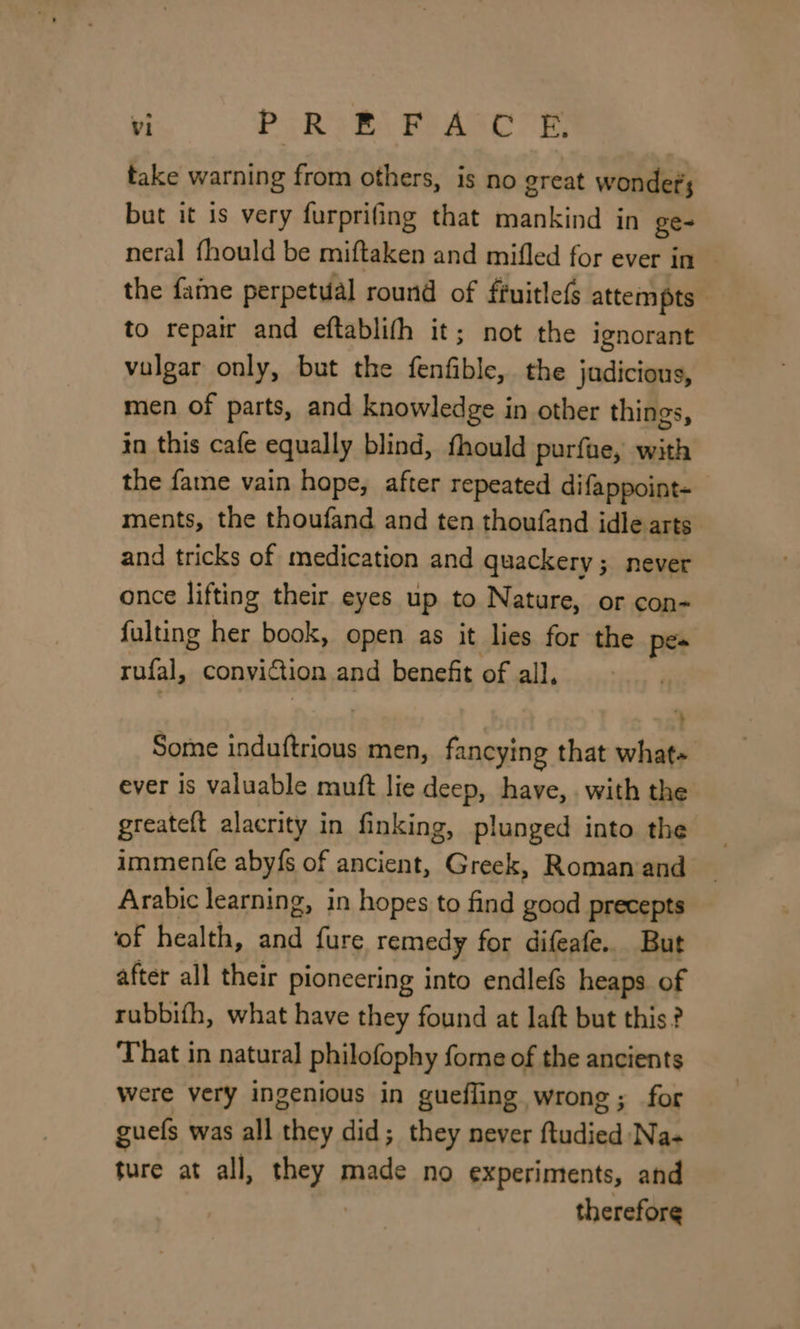 take warning from others, is no great wonders but it is very furprifing that mankind in ge- neral fhould be miftaken and mifled for ever in the faine perpetual round of ftuitle(s attempts to repair and eftablifh it; not the ignorant vulgar only, but the fenfible, the judicious, men of parts, and knowledge in other things, in this cafe equally blind, fhould purfae, with the fame vain hope, after repeated difappoint- ments, the thoufand and ten thoufand idle arts and tricks of medication and quackery; never once lifting their eyes up to Nature, or con- fulting her book, open as it lies for the pes rufal, conviction and benefit of all, Some induftrious men, fancying that what~ ever is valuable muft lie deep, have, with the greateft alacrity in finking, plunged into the immente aby{s of ancient, Greek, Roman‘and Arabic learning, in hopes to find hd precepts ‘of health, and fure remedy for difeafe.. But after all their pioneering into endlefs heaps of rubbifh, what have they found at laft but this? That in natural philofophy fome of the ancients were very ingenious in guefling wrong; for guels was all they did; they never Resta, Na- ture at all, ae te no experiments, and therefore
