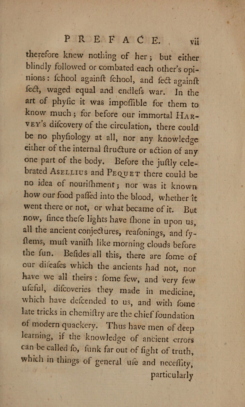 therefore knew nothing of her; but. either blindly followed or combated each other’s opi- nions: fchool againft fchool, and fect again{t fect, waged equal and endlef$ war. In the art of phyfic it was impoffible for them to know much; for before our immortal Har- VEY's difcovery of the circulation, there could be no phyfiology at all, nor any knowledge either of the internal ftru@ture or action of any one part of the body, Before the juftly cele- brated Asrixivs and Pequert there could be no idea of nourifhment; nor was it known how our food pafied into the blood, whether it went there or not, or what became of it. But now, fince thefe lights have fhone in upon us, all the ancient conjectures, reafonings, and fy- ftems, muft vanith like morning clouds before the fun. Befides all this, there are fome of our difeafes which the ancients had not, nor have we all theirs: fome few, and very few _ufeful, difcoveries they made in medicine, which have defcended to us, and with fome- late tricks in chemiftry are the chief foundation of modern quackery. Thus have men of deep learning, if the Knowledge of ancient errors can be called fo, funk far out of fight of truth, which in things of general ufe and neceflity, particularly