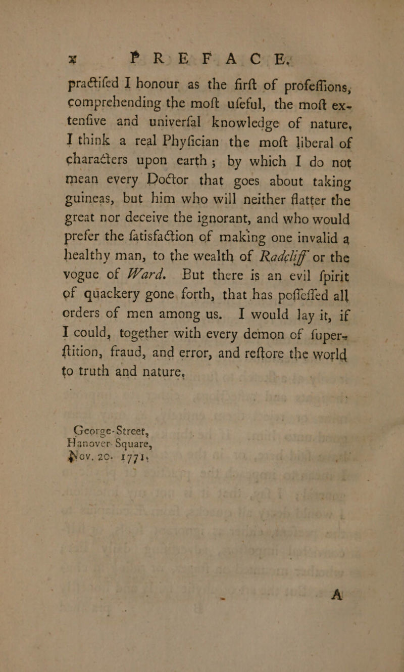 pradtifed I honour as the firft of profeffions, comprehending the moft ufeful, the moft ex- tenfive and univerfal knowledge of nature, I think a real Phyfician the moft liberal of characters upon earth; by which I do not mean every Doétor that goes about taking guineas, but him who will neither flatter the great nor deceive the ignorant, and who would prefer the fatisfation of making one invalid a healthy man, to the wealth of Redch if or the vogue of Ward. But there is an evil fpirit ef quackery gone. forth, that has poffeffed all orders of men among us. I would lay it, if I could, together with every demon of fuper- ftition, fraud, and error, and reftore the world to truth and nature, George-Street, Heuive Tr. Square, Nov. 20. 477%