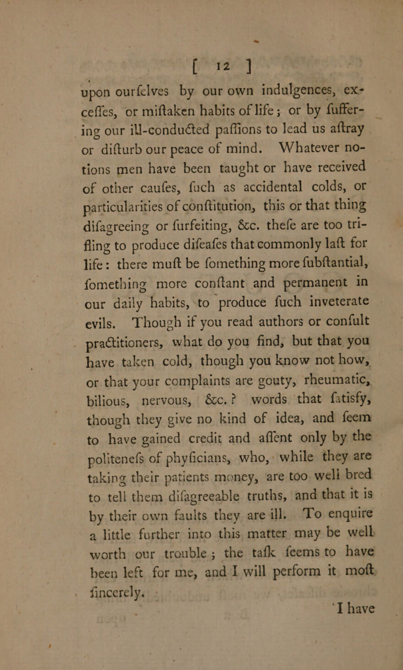 upon ourfelves by our own indulgences, ex- cefles, or miftaken habits of life; or by fuffer- ing our ill-conduéted paffions to lead us aftray or difturb our peace of mind. Whatever no- tions men have been taught or have received of other caufes, fach as accidental colds, or particularities of conftitution, this or that thing difagreeing or furfeiting, &amp;c. thefe are too tri- fling to produce difeafes that commonly laft for life: there muft be fomething more fubftantial, fomething more conftant and permanent in our daily habits, -to ‘produce fuch inveterate evils. Though if you read authors or confult practitioners, what do you find, but that you have taken cold, though you know not how, or that your complaints are gouty, rheumatic, bilious, nervous, &amp;c.? words that fatisfy, though they give no kind of idea, and feem to have gained credit and affent only by the politenefs of phyficians, who,» while they are taking their patients money, are too. well bred to tell them difagreeable truths, and that it is by their own faults they are ill, To enquire a little further into this, matter may be welh worth our trouble; the tafk feemsto have been left for me, and I will perform it, moft, fincerely. ‘T have