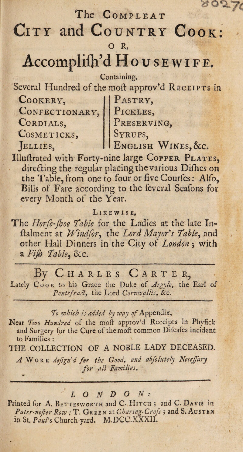 The Compleat City and Country Cook ■y ’ ?. _ >. • O R, Accomplilh’d Housewife. Containing, Several Hundred of the moft approv’d Receipts in Cookery, Confectionary, Cordials, Cosmeticks, Jellies, Pastry, Pickles, Preserving, Syrups, English Wines, &c. Illuflrated with-Forty-nine large Copper Plates, directing the regular placing the various Difhes on the Table, from one to four or five Couifes: Alfo, Rills of Fare according to the feveral Seafons for every Month of the Year. Likewise, The Horfe-Jhoe Table for the Ladies at the late In- Raiment at Windfor, the Lord Mayor's Table, and other Hall Dinners in the City of London 3 with a Fijb Table, 8ce. 1 '* 1 ■ ■—'■■■ ■■■■-■»■■■ i. 1 ■ ■■ ' ■ ■ — ■ ■ ■■■'■ ■■■' ■■■ ■ —I— »nt i.— By Charles Carter, Lately Cook to his Grace the Duke of Argyle, the Earl of Pontefratt, the Lord Cornwallis, &c. To which is added by way of Appendix, Near Two Hundred of the moll approv’d Receipts in Phyfick and Surgery for the Cure of the moll common Difeafes incident to Families : THE COLLECTION OF A NOBLE LADY DECEASED. i Work defgn'd for the Good, and abfolutely Necejfary for all Families. LONDON: Printed for A. Bettesworth and C- Hitch ; and C. Davis in in St. Paul's Church-yard, M.DCC.XXXIL • »