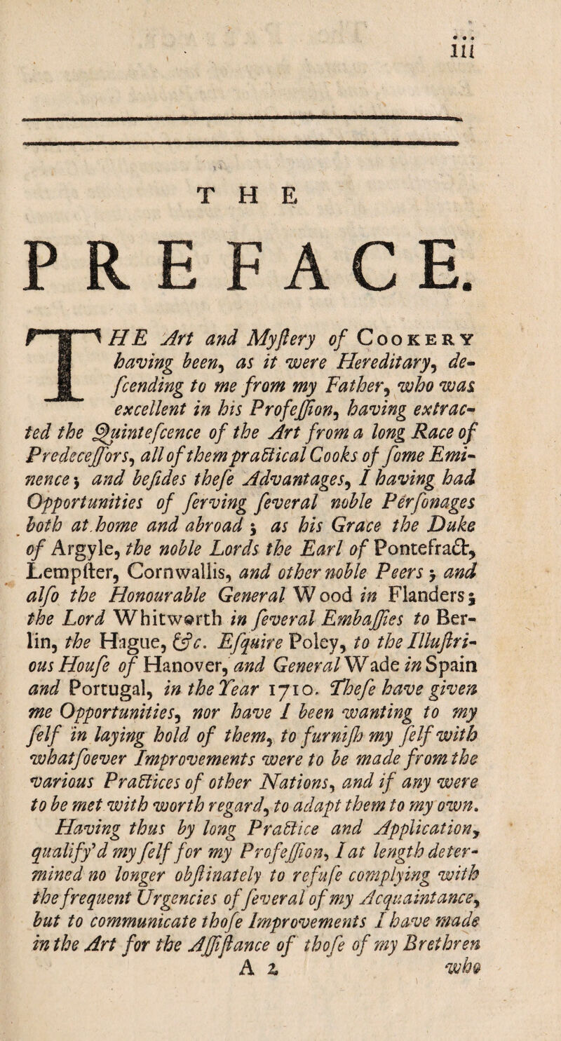 THE PREFACE. f m HE Art and My fiery of Cookery having been, as it were Hereditary, de- 1 fcending to me from my Father, was excellent in his Profeffion, having extrac¬ ted the fhtintefcence of the Art from a long Race of Predeceffiors, all of them practical Cooks of fome Emi¬ nence $ befides thefe Advantages, I having had Opportunities of ferving feveral noble Perfonages both at.home and abroad j to Grace the Duke of Argyle, the noble Lords the Earl of Fontefradt, Letnpfter, Cornwallis, and other noble Peers > and alfo the Honourable General W ood in Flanders 5 the Lord Whitworth in feveral Embaffies to Ber¬ lin, the Hague, &c. Efquire Foley, to the Illuftri- ous Houfe of Hanover, and General Wade in Spain and Portugal, in the Tear 1710. Thefe have given me Opportunities, nor have l been wanting to my felf in laying hold of them, to fur nijh my fe If with whatfoever Improvements were to be made from the various Practices of other Nations, and if any were to be met with worth regard, to adapt them to my own. Having thus by long Practice and Applicationy qualify d my felf for my Profeffion, I at length deter¬ mined no longer obflinately to refufe complying with the frequent Urgencies of feveral of my Acquaintance, but to communicate thofe Improvements I have made in the Art for the Affifiance of thofe of my Brethren A z ' wh&