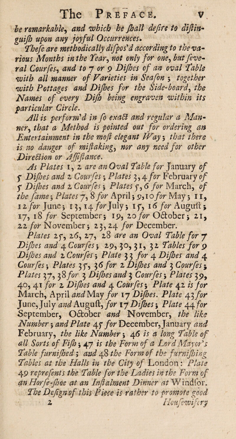 be remarkable, and which he Jhall defire to difiin- guijh upon any joyful Occurrences. P&o/o <#ro methodically difpos'd according to the va¬ rious Months in the Tear, only for one, to [eve- ral Courfes, toy or 9 Dijhes of an oval Table with all manner of Varieties in Seafon 3 together with Pottages and Dijhes for the Side-board, /fo Names of every Dijh being engraven within its particular Circle. All is perform'd in fo exatl and regular a Man¬ ner, that a Method is pointed out for ordering an Entertainment in the mo ft elegant Way 3 that there is no danger of mi flaking^ nor any need for other Direction or Afftfiance. As Plates r, z are an Oval Table for January of y Difijes and z Courfes 3 Plates 3,4 for February of y Dijhes and z Courfes 3 Plates y, 6 for March, of the fame 3 Plates 7, 8 for April 3 9,1 o for May 511, 1 z for June3 13,14/or July3 if, 16 for Auguft * 17, 18 for September3 19, zo for Qftober 3 zi9 zz for November 5 23,24 for December. Plates 27, 26, 27, 28 ^ro O'to Table for y Difijes and 4 Courfes 3 29, 30, 31, 32 Tables for 9 Dijhes and 2 Courfes 3 Plate 3 3 for 4 Dijhes and 4 Courfes 3 P/^oj 37, 36 for z Dijhes and 3 Courfes j Plates 37, 38/or 3 Dijhes and 3 Courfes 3 Plates 39, 405 41 for z Dijhes and 4 Courfes 3 Ptoo 42 « /or March, April and May for 17 Dijhes. Plate 43/or June, July Auguft, /or 17Dijhes Plate 44 for September, October November, ?/;o like Number 3 Plate 47 for December, January 0#^ February, Poo Mo Number 3 46 A £ long Table of all Sorts of Fijh 3 47 fj Form of a Lord Mayor's. Table furnijhed; and 48 For#z of the furnifinng Tables at the Halls in the City of London: Plate 49 reprefents the Table for the Ladies in the Form of an Horfe-Jhoe at an Inftalment Dinner at Windier. The Defign of this Piece is rather to promote good z floufewifcry