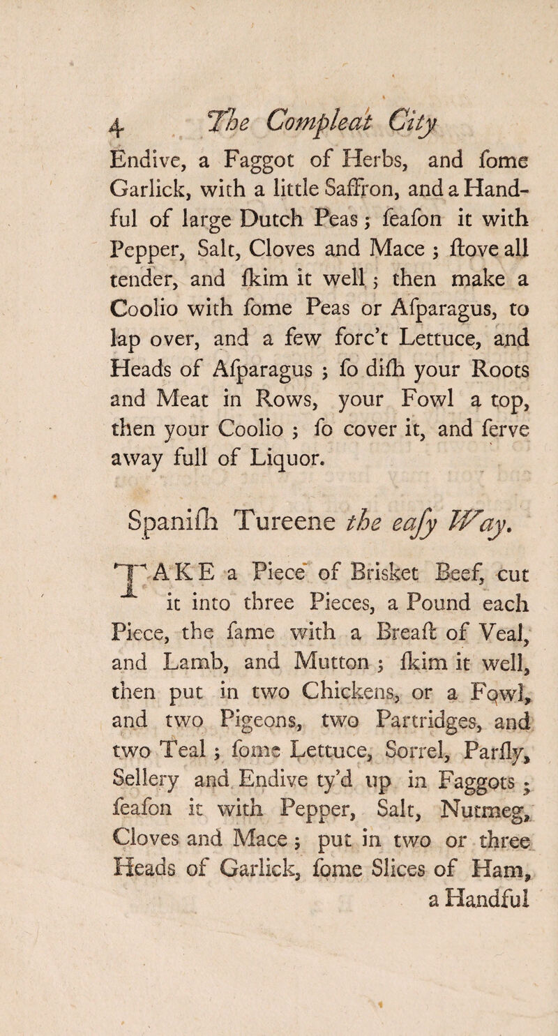Endive, a Faggot of Herbs, and fome Garlick, with a little Saffron, and a Hand¬ ful of large Dutch Peas; feafon it with Pepper, Salt, Cloves and Mace ; ftove all tender, and fkim it well 5 then make a Coolio with fome Peas or Afparagus, to lap over, and a few forc’t Lettuce, and Heads of Afparagus ; fo difh your Roots and Meat in Rows, your Fowl a top, then your Coolio ; fo cover it, and ferve away full of Liquor. Spaniili Tureene the eafy Way. *Jp.ALE a Piece of Brisket Beef, cut it into three Pieces, a Pound each Piece, the fame with a Bread of Veal, and Lamb, and Mutton 5 Heim it well, then put in two Chickens, or a FqwI, and two Pigeons, two Partridges, and two Teal ; fome Lettuce, Sorrel, Parfly, Sellery and Endive ty’d up in Faggots • feafon it with Pepper, Salt, Nutmeg, Cloves and Mace $ put in two or three Heads of Garlick, fome Slices of Ham, a Handful