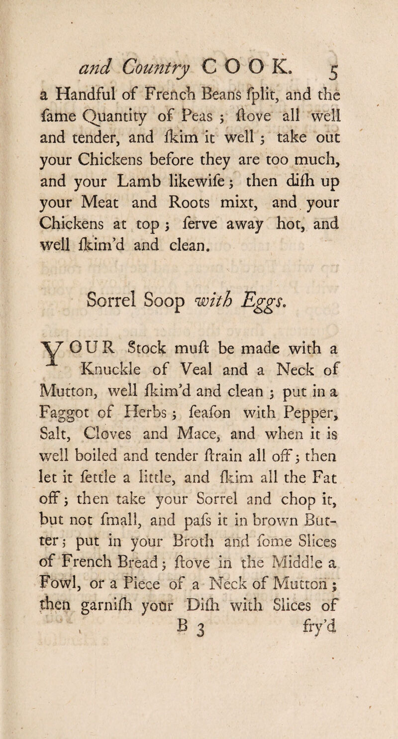 a Handful of French Beans fplit, and the fame Quantity of Peas hove all well and tender, and Ikim it well s take out your Chickens before they are too much, and your Lamb likewife; then diih up your Meat and Roots mixt, and your Chickens at top ; ferve away hot, and well jfkinfd and clean. Sorrel Soop with Eggs. XT’ OUR Stock mu ft be made with a Knuckle of Veal and a Neck of Mutton, well fkirxfd and clean ; put in a Faggot of Herbs; feafon with Pepper, Salt, Cloves and Mace, and when it is well boiled and tender ftrain all off 5 then let it fettle a little, and {kirn all the Fat off; then take your Sorrel and chop it, but not fmall, and pafs it in brown But¬ ter,- put in your Broth and fome Slices of French Bread; ftove in the Middle a Fowl, or a Piece of a Neck of Mutton ; then garniih your Diih with Slices of B 3 fry’d