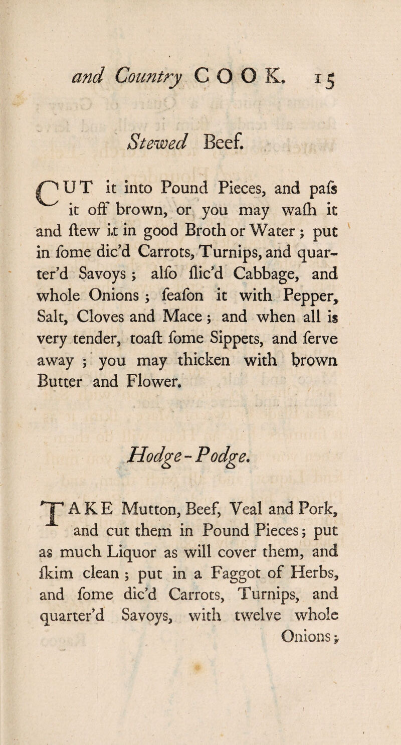 Stewed Beef. ^UT it into Pound Pieces, and pals it off brown, or you may wafli it and ftew it in good Broth or Water ; put in fome dic'd Carrots, Turnips, and quar¬ ter'd Savoys; alfo dic'd Cabbage, and whole Onions ; feafon it with Pepper, Salt, Cloves and Mace; and when all is very tender, toaft fome Sippets, and ferve away ; you may thicken with brown Butter and Flower. Hodge - Podge. *jpAKE Mutton, Beef, Veal and Pork, and cut them in Pound Pieces; put as much Liquor as will cover them, and fkim clean ; put in a Faggot of Herbs, and fome dic'd Carrots, Turnips, and quarter’d Savoys, with twelve whole Onions;