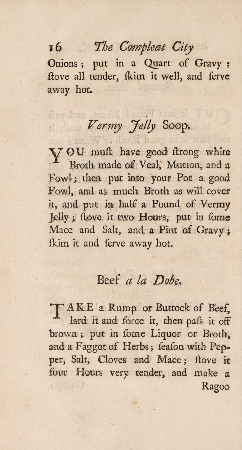 I 16 the Compleat City Onions; put in a Quart of Gravy $ ftove all tender, fkim it well, and fervc away hot. Vermy Jelly Soop. 'SJ OU muft have good ftrong white Broth made of Veal, Mutton, and a Fowl then put into your Pot a good Fowl, and as much Broth as will cover it, and put in half a Pound of Vermy Jelly ; ftove it two Hours, put in fome Mace and Salt, and a Pint of Gravy; fkim it and ferve away hot. Beef a la Dobe. AKE a Rump or Buttock of Beef, lard it and force it, then pafs it off brown ; put in fome Liquor or Broth, and a Faggot of Herbs; feafon with Pep¬ per, Salt, Cloves and Mace; ftove it four Hours very tender, and make a Ragoo
