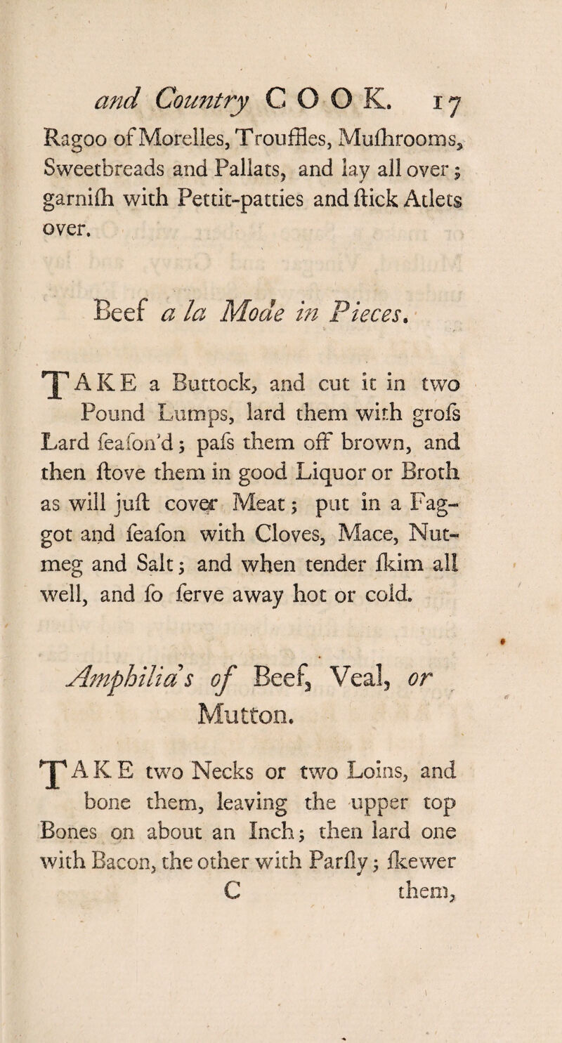 Ragoo of Morelles, Trouffies, Mufhrooms, Sweetbreads and Pallats, and lay all over $ garnifti with Pettit-patties and flick Atlets over. Beef a la Mode in Pieces. V ' ■< YAKE a Buttock, and cut it in two Pound Lumps, lard them with grofs Lard feafon d; pafs them off brown, and then ftove them in good Liquor or Broth as will juft cover Meat; put in a Fag¬ got and feafon with Cloves, Mace, Nut¬ meg and Salt; and when tender Ikim all well, and fo ferve away hot or cold. ’j* of Beefs Veal, or Mutton. Hp A K E two Necks or two Loins, and bone them, leaving the upper top Bones on about an Inch; then lard one with Bacon, the other with Parfly; fkewer C them, \