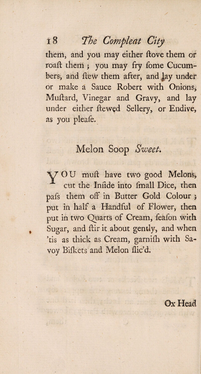 them, and you may either ftove them or roaft them ; you may fry fome Cucum¬ bers, and ftew them after, and Jay under or make a Sauce Robert with Onions, Muftard, Vinegar and Gravy, and lay under either ftewed Sellery, or Endive, as you pleafe. Melon Soop Sweet. ‘V7’ OU rnuft have two good Melons, cut the Iniide into fmall Dice, then pafs them off in Butter Gold Colour $ put in half a Handful of Flower, then put in two Quarts of Cream, feafon with Sugar, and ftir it. about gently, and when Stis as thick as Cream, garniih with Sa¬ voy Bifkets and Melon dic’d. Ox Head