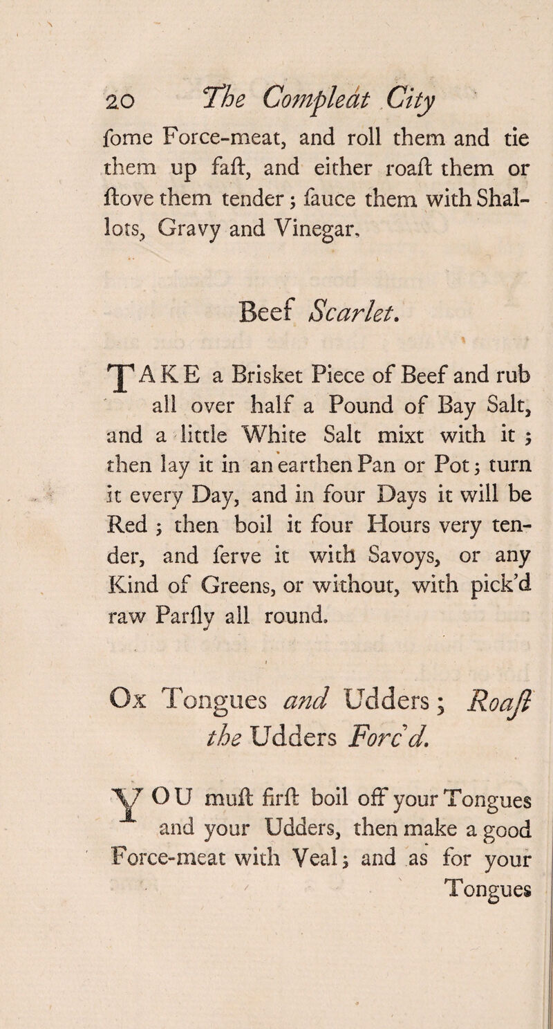 fome Force-meat, and roll them and tie them up faft, and either roaft them or ftove them tender; fauce them with Shal¬ lots, Gravy and Vinegar, Beef Scarlet. ^AKE a Brisket Piece of Beef and rub all over half a Pound of Bay Salt, and a little White Salt mixt with it ; then lay it in an earthen Pan or Pot 5 turn it every Day, and in four Days it will be Red ; then boil it four Hours very ten¬ der, and ferve it with Savoys, or any Kind of Greens, or without, with pick’d raw Parflv all round. j 1 Ox Tongues and Udders; Roajl the Udders Fore d. Y OU mu ft firft boil off your Tongues and your Udders, then make a good Force-meat with Veal; and as for your Tongues