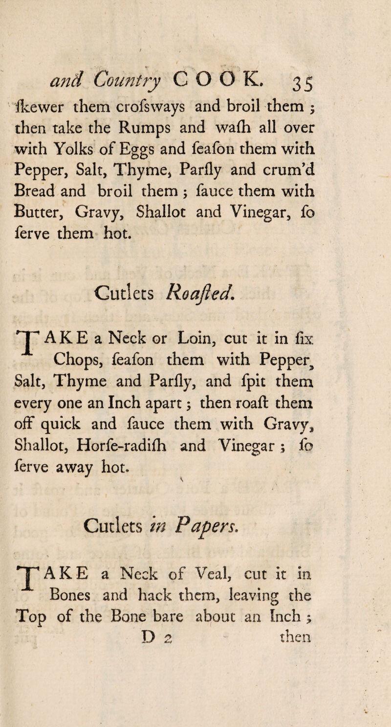 / and Country COOK, 35 ikewer them crofsways and broil them 5 then take the Rumps and wafli all over with Yolks of Eggs and feafon them with Pepper, Salt, Thyme, Parfly and crum’d Bread and broil them ; fauce them with Butter, Gravy, Shallot and Vinegar, fo ferve them hot. Cutlets Roafted. V f- *p AKE a Neck or Loin, cut it in fix Chops, feafon them with Pepper^ Salt, Thyme and Parfly, and fpit them every one an Inch apart; then roaft them off quick and fauce them with Gravy, Shallot, Horfe-radifh and Vinegar; fo ferve away hot. r * Cutlets in Papers. •J A K E a Neck of Veal, cut it in Bones and hack them, leaving the Top of the Bone bare about an Inch ; D 2 then