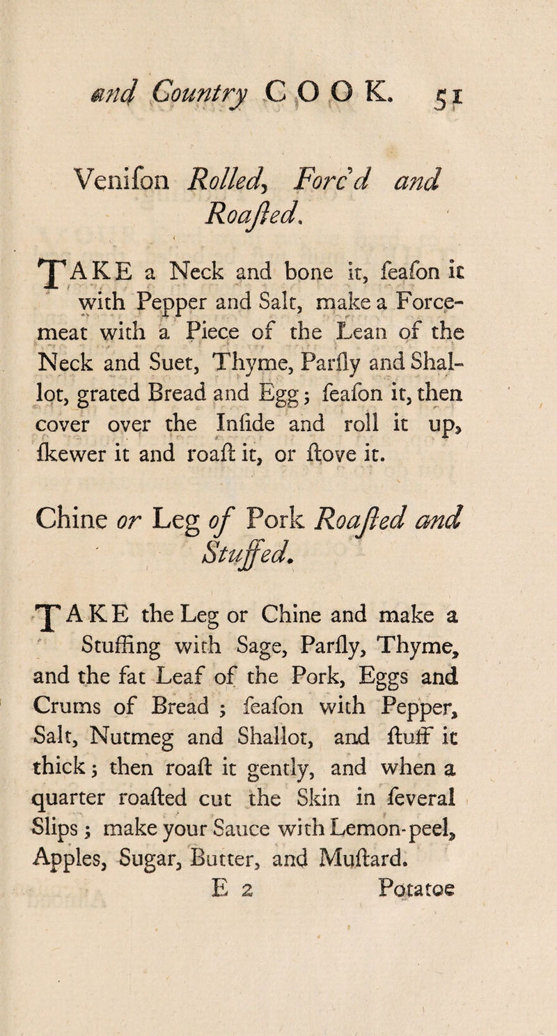 Venifon Rolled, Forc’d and TfAKE a Neck and bone It, feafon it with Pepper and Salt, make a Force¬ meat with a Piece of the Lean of the Neck and Suet, Thyme, Partly and Shal- lot, grated Bread and Egg; feafon it, then cover over the Iniide and roll it up^ Ikewer it and roaft it, or ftove it. Chine or Leg of Pork Roofed and 'P A K E the Leg or Chine and make a Stuffing with Sage, Partly, Thyme, and the fat Leaf of the Pork, Eggs and Crums of Bread ; feafon with Pepper, Salt, Nutmeg and Shallot, and fluff ic thick; then roaft it gently, and when a quarter roafted cut the Skin in feveral Slips y make your Sauce with Lemon-peel. Apples, Sugar, Butter, and Muftard. E 2 Potatoe Roofed