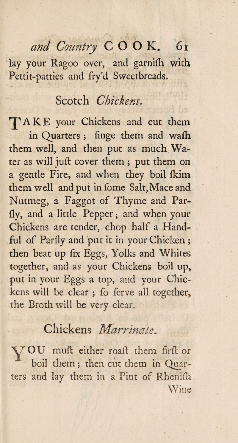 lay your Ragoo over, and garnifti with Pettit-patties and fry’d Sweetbreads. Scotch Chickens. ''J’AKE your Chickens and cut them in Quarters; finge them and wafti them well, and then put as much Wa¬ ter as will juft cover them ; put them on a gentle Fire, and when they boil Ikim them well andputinfome Salt, Mace and Nutmeg, a Faggot of Thyme and Par- fly, and a little Pepper; and when your Chickens are tender, chop half a Hand¬ ful of Parfly and put it in your Chicken ; then beat up fix Eggs, Yolks and Whites together, and as your Chickens boil up, put in your Eggs a top, and your Chic¬ kens will be clear ; fo ferve all together, the Broth will be very clear. Chickens Marrinate. yr OU muft either roaft them firft or boil them; then cut them in Quar¬ ters and lay them in a Pint of Rhenifli Wine