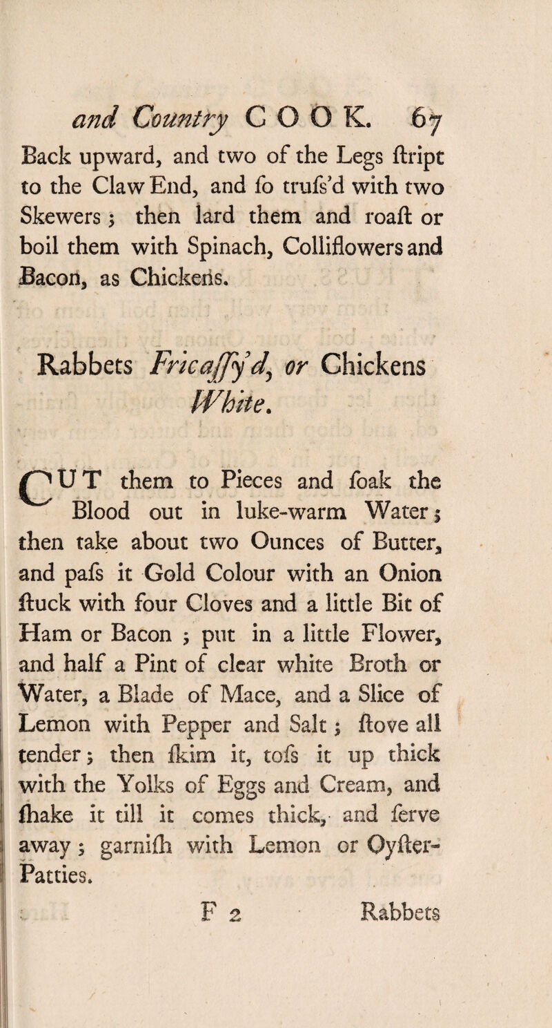 Back upward, and two of the Legs ftript to the Claw End, and fo trufs cl with two Skewers ; then lard them and roaft or boil them with Spinach, Colliflowers and Bacon, as Chickens. Rabbets Chickens White. ^ U T them to Pieces and foak the Blood out in luke-warm Waters then take about two Ounces of Butter, and pafs it Gold Colour with an Onion fluck with four Cloves and a little Bit of Ham or Bacon 5 put in a little Flower, and half a Pint of clear white Broth or Water, a Blade of Mace, and a Slice of Lemon with Pepper and Salt ; ftove all tender; then fkim it, tofs it up thick with the Yolks of Eggs and Cream, and fhake it till it comes thick, and ferve away; garnilh with Lemon or Oyfter- Patties. F 2 Rabbets \