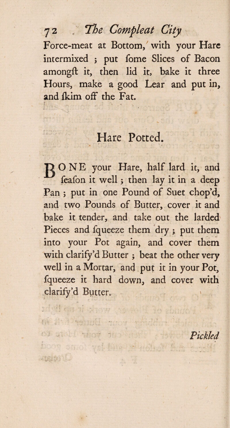 Force-meat at Bottom, with your Hare intermixed ; put fome Slices of Bacon amongft it, then lid it, bake it three Hours, make a good Lear and put in, and fkim off the Fat. t ' ... Hare Ported. gONE your Hare, half lard it, and feafon it well; then lay it in a deep Pan 5 put in one Pound of Suet chop’d, and two Pounds of Butter, cover it and bake it tender, and take out the larded Pieces and fqueeze them dry ; put them into your Pot again, and cover them with clarify’d Butter ; beat the other very well in a Mortar, and put it in your Pot, fqueeze it hard down, and cover with clarify ?d Butter. > Pickled