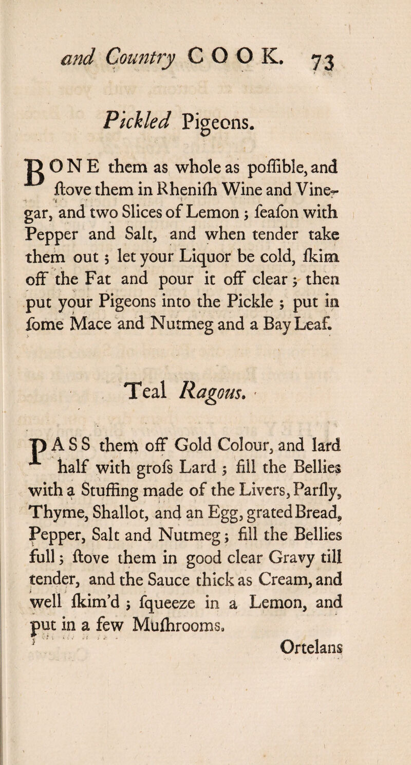 Pickled Pigeons. jD O N E them as whole as poffible, and ftove them in Rhenifh Wine and Vine- -S' u ■ * •' gar, and two Slices of Lemon; feafon with Pepper and Salt, and when tender take them out $ let your Liquor be cold, fkim off the Fat and pour it off clear; then put your Pigeons into the Pickle ; put in fome Mace and Nutmeg and a Bay Leaf. Teal Ragous. - T) A S S them off Gold Colour, and lard half with grofs Lard ; fill the Bellies with a Stuffing made of the Livers, Parfly, Thyme, Shallot, and an Egg, grated Bread, Pepper, Salt and Nutmeg; fill the Bellies full; ftove them in good clear Gravy till tender, and the Sauce thick as Cream, and well fkim’d fqueeze in a Lemon, and put in a few Muffirooms, 2 Ortelans