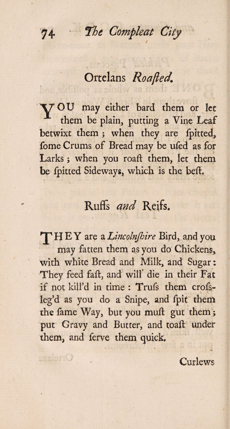 / Ortelans Roafted1 XT OU may either bard them or let them be plain, putting a Vine Leaf betwixt them ; when they are fpitted, fome Crums of Bread may be ufed as for Larks •, when you roaft them, let them be fpitted Sideways, which is the beft, Ruffs and Rejfs. E Y are a Lincolnjhire Bird, and you may fatten them as you do Chickens, with white Bread and Milk, and Sugar: They feed fail, and will die in their Fat if not kill’d in time : Trufs them crofs- leg’d as you do a Snipe, and fpit them the fame Way, but you mull gut them; put Gravy and Butter, and toaft under them, and ferve them quick. Curlews