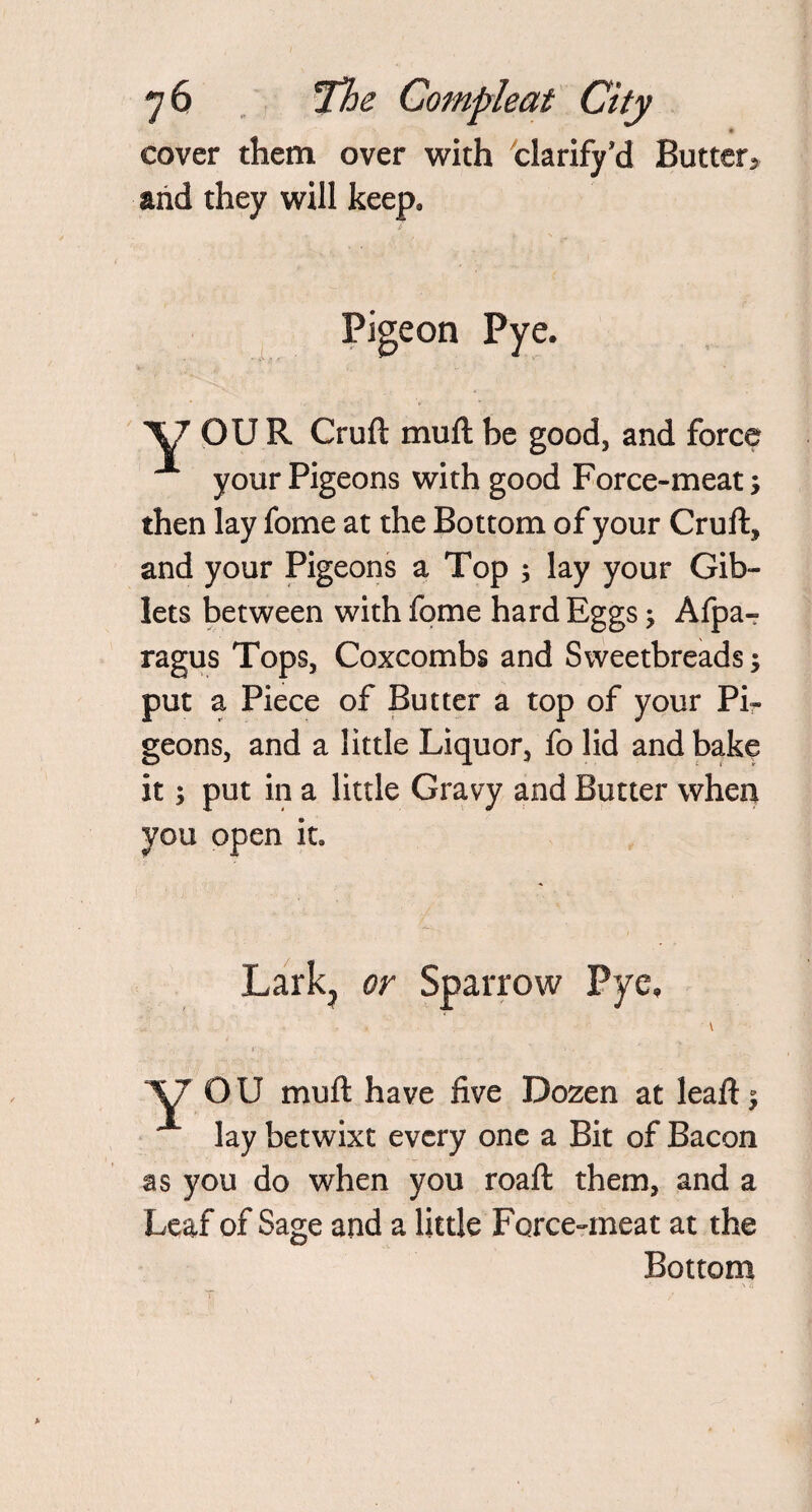 cover them over with clarify’d Butter, and they will keep. Pigeon Pye. OUR Cruft muft be good, and force your Pigeons with good Force-meat; then lay fome at the Bottom of your Cruft* and your Pigeons a Top ; lay your Gib¬ lets between with fome hard Eggs; Afpa- ragus Tops, Coxcombs and Sweetbreads; put a Piece of Butter a top of your Pir geons, and a little Liquor, fo lid and bake it; put in a little Gravy and Butter when you open it. Lark, or Sparrow Pye, O U muft have five Dozen at leaft; lay betwixt every one a Bit of Bacon as you do when you roaft them, and a Leaf of Sage and a little Force-meat at the Bottom