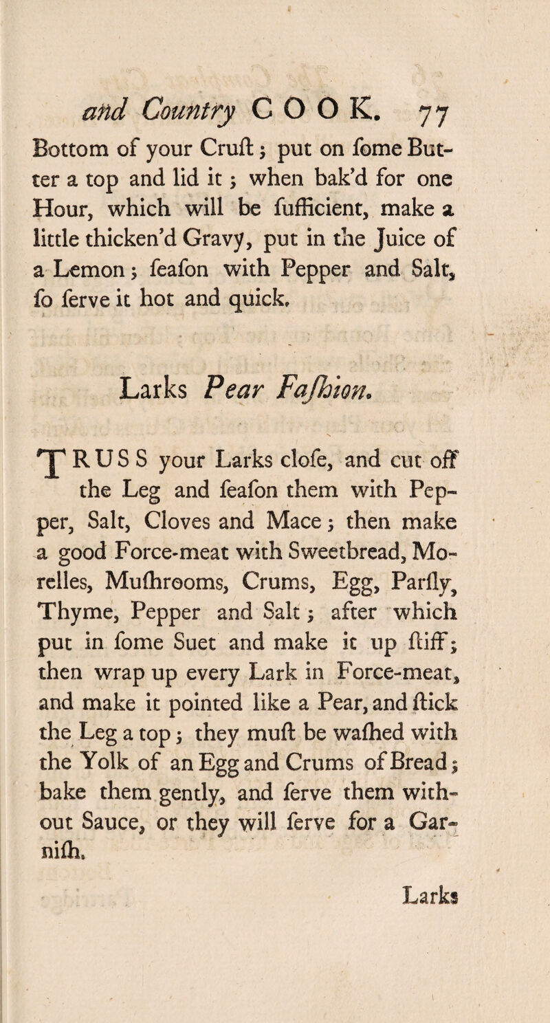 Bottom of your Cruft \ put on feme But¬ ter a top and lid it; when bak'd for one Hour, which will be fufficient, make a little thicken'd Gravy, put in the Juice of a Lemon 5 feafon with Pepper and Salt* fo ferve it hot and quick. Larks Pear Fafhion. 'J1 R U S S your Larks clofe, and cut off the Leg and feafon them with Pep¬ per, Salt, Cloves and Mace then make a good Force-meat with Sweetbread, Mo- relles, Mulhrooms, Crums, Egg, Parflyf Thyme, Pepper and Salt; after which put in fome Suet and make it up ftiff; then wrap up every Lark in Force-meat* and make it pointed like a Pear, and flick the Leg a top •, they muft be wafhed with the Yolk of an Egg and Crums of Bread 1 bake them gently, and ferve them with¬ out Sauce, or they will ferve for a Gar* nifh. Larks