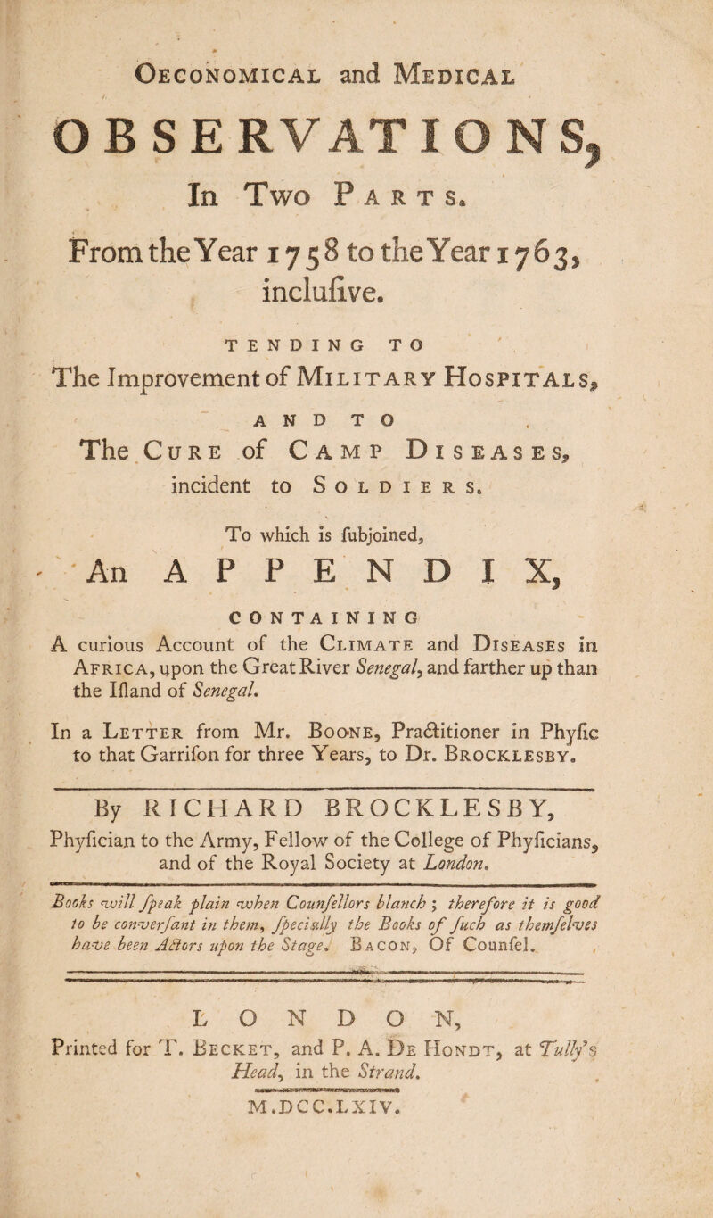 ©economical and Medical OBSERVATIONS^ In Two Parts. From the Year 1758 to the Year 1763, inclufiive. TENDING TO The Improvement of Military Hospitals* A N D T O The Cure of Camp Diseases* incident to Soldiers. To which is fubjoined. An APPENDIX, CONTAINING A curious Account of the Climate and Diseases in Africa, upon the Great River Senegal, and farther up than the Iiland of Senegal. In a Letter from Mr. Boone, Practitioner in Phylic to that Garrifon for three Years, to Dr. Brocklesby. By RICHARD BROCKLESByT~ Phyfician to the Army, Fellow of the College of Phyficians, and of the Royal Society at London. Books twill /peak plain when Counfellors blanch ; therefore it is good to be converfant in them, fpecially the Books of fuch as tkemfelves have been A Stars upon the Stage. Bacon}, Of Counfel. LONDON, Printed for T. Becket, and P. A. De Hondt, at Tullfs Head, in the Strand. M.DCC.LXIV. \