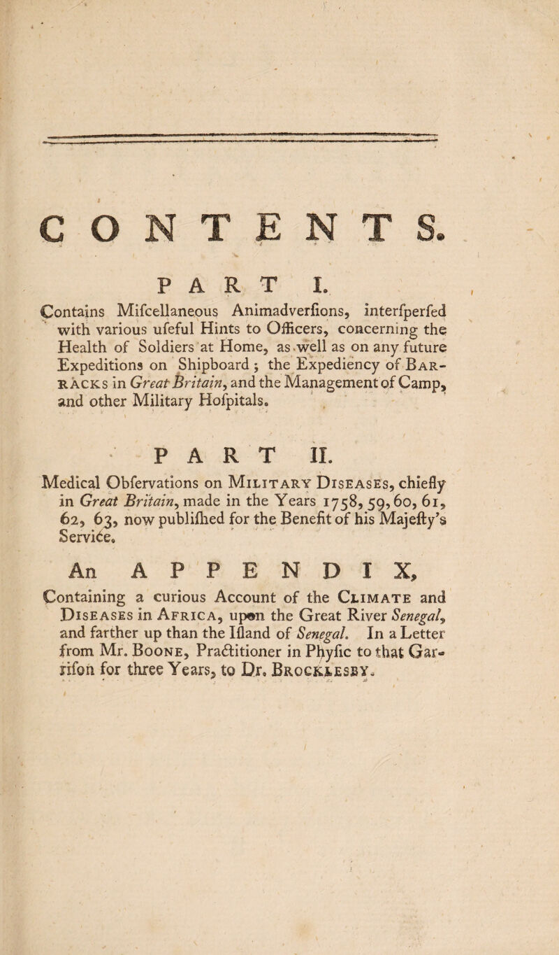 / » N T E PART J. Contains Mifcellaneous Animadverfions, interfperfed with various ufeful Hints to Officers, concerning the Health of Soldiers at Home, as well as on any future Expeditions on Shipboard ; the Expediency of Bar¬ racks in Great Britain, and the Management of Camp, and other Military Hofpitals. PART II. Medical Obfervations on Military Diseases, chiefly in Great Britain, made in the Years 1758, 59,60, 61, 62, 63, now publifhed for the Benefit of his Majefty’s Service. An APPENDIX, Containing a curious Account of the Climate and Diseases in Africa, upon the Great River Senegal9 and farther up than the Ifland of Senegal In a Letter from Mr. Boone, Practitioner in Pfiyfic to that Gar- nfon for three Years, to Dr. Broc&lesby.