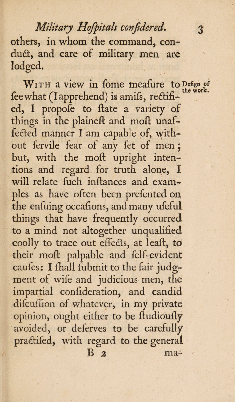 others, in whom the command, con¬ duct, and care of military men are lodged. With a view in fome meafure toDefign of fee what (I apprehend) is amifs, rectifi¬ ed, I propofe to ftate a variety of things in the plaineft and moil unaf¬ fected manner I am capable of, with¬ out fervile fear of any fet of men j but, with the moil upright inten¬ tions and regard for truth alone, I will relate fuch inftances and exam¬ ples as have often been prefented on the enfuing occafions, and many ufeful things that have frequently occurred to a mind not altogether unqualified coolly to trace out effects, at leaft, to their moil palpable and felf-evident caufes: I (hall fubmit to the fair judg¬ ment of wife and judicious men, the impartial confideration, and candid difcuffion of whatever, in my private opinion, ought either to be ftudioufly avoided, or deferves to be carefully praCtifed, with regard to the general B 2 ma-