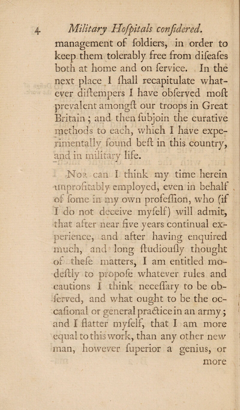 management of foldiers, in order to keep them tolerably free from difeafes both at home and on fervice. In the next place 1 fhall recapitulate what¬ ever diftempers I have obferved mod; prevalent amongft our troops in Great Britain; and then fubloin the curative methods to each, which I have expe¬ rimentally found beft in this country, and in military life. * .. # Nor can I think my time herein improfitahly employed, even in behalf , of feme in my own profeffion, who (if I do not deceive myfelf) will admit, that after near five years continual ex- perience, and after having enquired much, and' long ftudioufly thought of thefe matters, I am entitled mo- defcly to propofe whatever rules and cautions I think neceffary to be ob- ferved, and what ought to be the oc- cafional or general practice in an army; and I flatter myfelf, that I am more equal to this work, than any other new man, however fuperior a genius, or more