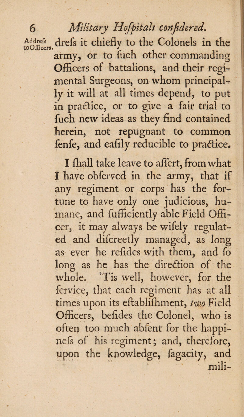 toOffic* s drefs 11 C^^e% to Ac Colonels in the army, or to fuch other commanding Officers of battalions, and their regi¬ mental Surgeons, on whom principal¬ ly it will at all times depend, to put in practice, or to give a fair trial to fuch new ideas as they find contained herein, not repugnant to common fenfe, and eafily reducible to practice. I ffiall take leave to afiert, from what I have obferved in the army, that if any regiment or corps has the for¬ tune to have only one judicious, hu¬ mane, and fufficiently able Field Offi¬ cer, it may always be wifely regulat¬ ed and difcreetly managed, as long as ever he refides with them, and fo long as he has the direction of the whole. ’Tis well, however, for the fervice, that each regiment has at all times upon its eftabliffiment, two Field Officers, befides the Colonel, who is often too much abfent for the happi- nefs of his regiment; and, therefore, upon the knowledge, fagacity, and 11 , * 1 • mill- 1 !