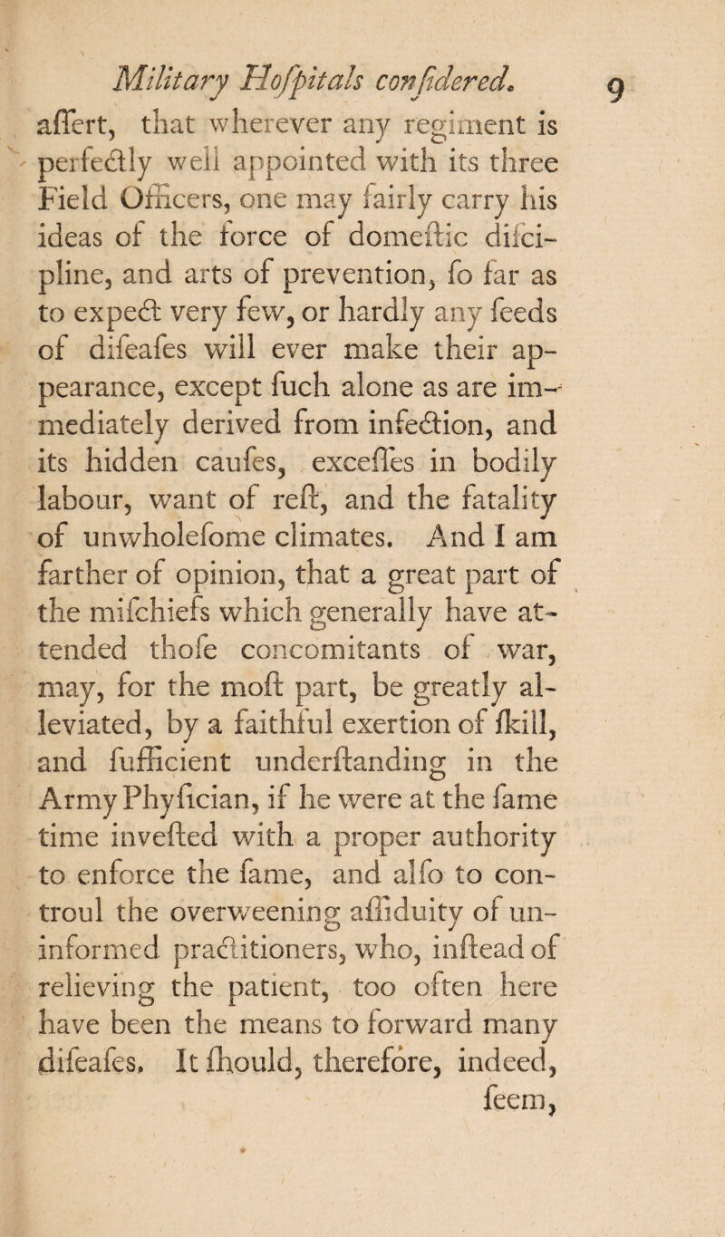 aftert, that wherever any regiment is per fed ly well appointed with its three Field Officers, one may fairly carry his ideas of the force of domeftic difci- pline, and arts of prevention, fo far as to exped very few, or hardly any feeds of difeafes will ever make their ap¬ pearance, except fuch alone as are im¬ mediately derived from infedion, and its hidden caufes, excefles in bodily labour, want of reft, and the fatality of unwholefome climates. And I am farther of opinion, that a great part of the mifchiefs which generally have at¬ tended thofe concomitants of war, may, for the moft part, be greatly al¬ leviated , by a faithful exertion of fkill, and fufficient underftanding in the Army Phyftcian, if he were at the fame time inverted with a proper authority to enforce the fame, and alfo to con- troul the overweening afliduity of un¬ informed praditioners, who, inftead of relieving the patient, too often here have been the means to forward many difeafes. It fhould, therefore, indeed, feem,