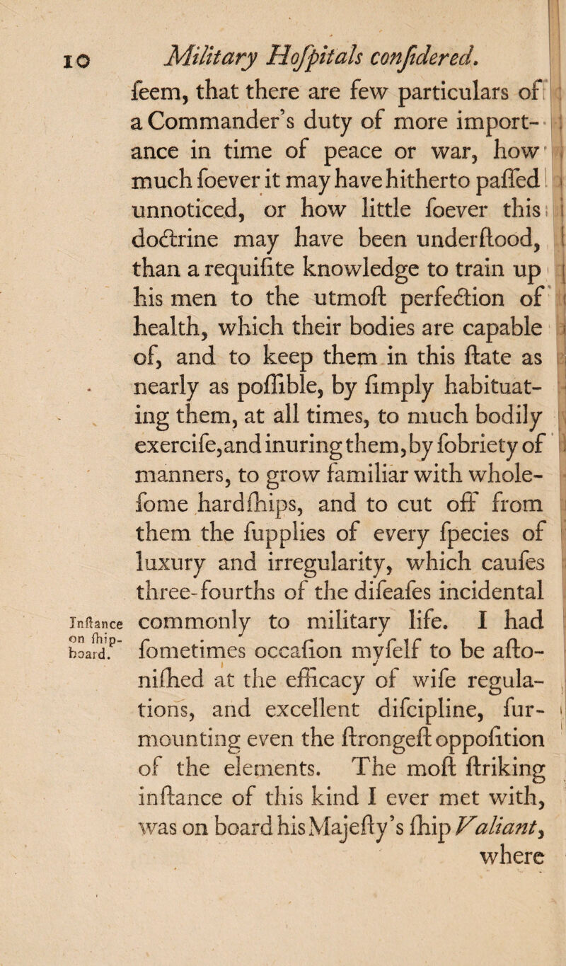 feem, that there are few particulars of a Commander’s duty of more import¬ ance in time of peace or war, how much foever it may have hitherto palled unnoticed, or how little foever this doctrine may have been underllood, than a requilite knowledge to train up his men to the utmoft perfection of health, which their bodies are capable of, and to keep them in this Hate as nearly as poffible, by limply habituat¬ ing them, at all times, to much bodily exercife, and inuring them, by fobriety of manners, to grow familiar with whole- fome hard {hips, and to cut off from them the fupplies of every fpecies of luxury and irregularity, which caufes three-fourths of the difeafes incidental Mance commonly to military life. I had board. fometimes occalion mvfelf to be afto- i J milled at the efficacy of wife regula¬ tions, and excellent difcipline, fur¬ mounting even the ftrongelt oppofition of the elements. The moft linking inflance of this kind I ever met with, was on board hisMajefty’s fhip Valiant, where