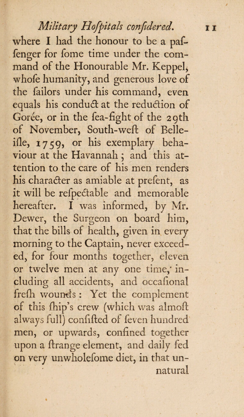 / where I had the honour to be a paf- fenger for fome time under the com- mand of the Honourable Mr. Keppel, whofe humanity, and generous love of the failors under his command, even equals his conduct at the redudtion of Goree, or in the fea-fight of the 29th of November, South-weft of Belle- ifle, 1759, or his exemplary beha¬ viour at the Havannah 5 and this at¬ tention to the care of his men renders his chara&er as amiable at prefent, as it will be refpe&able and memorable hereafter. I was informed, by Mr. Dewer, the Surgeon on board him, that the bills of health, given in every morning to the Captain, never exceed¬ ed, for four months together, eleven or twelve men at any one time,' in¬ cluding all accidents, and occafional frefh wounds: Yet the complement of this fliip’s crew (which was almoft always full) confided of leven hundred men, or upwards, confined together upon a ffrange element, and daily fed on very unwholefome diet, in that un¬ natural