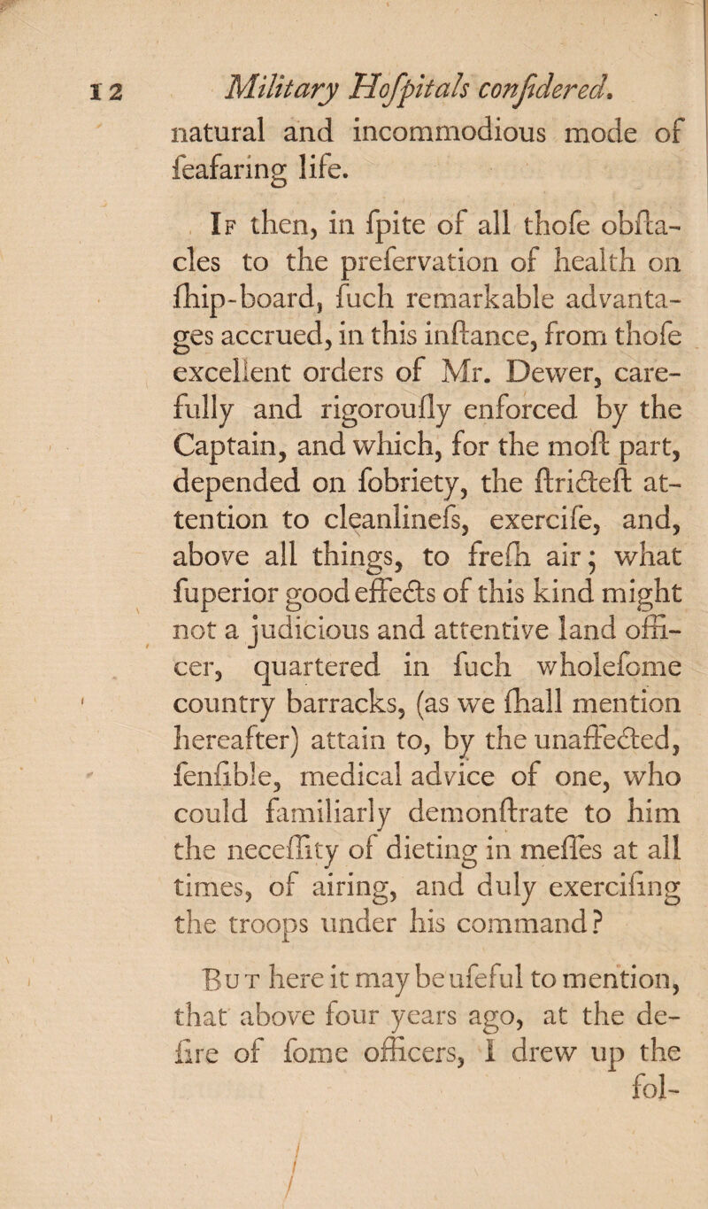 natural and incommodious mode of feafaring life. If then, in fpite of all thofe obfta- cles to the prefervation of health on fhip-board, fuch remarkable advanta¬ ges accrued, in this inftance, from thofe excellent orders of Mr. Dewer, care¬ fully and rigoroufly enforced by the Captain, and which, for the moll part, depended on fobriety, the ftriCteft at¬ tention to cleanlinefs, exercife, and, above all things, to frefh air; what fuperior good effects of this kind might not a judicious and attentive land offi¬ cer, quartered in fuch wholefome country barracks, (as we {hall mention hereafter) attain to, by the unaffected, fenfible, medical advice of one, who could familiarly demonftrate to him the neceffity ot dieting in mefles at all times, of airing, and duly exerciiing the troops under his command ? But here it may beufeful to mention, that above four years ago, at the de¬ fire of fome officers, I drew up the fol- / / \ ' /