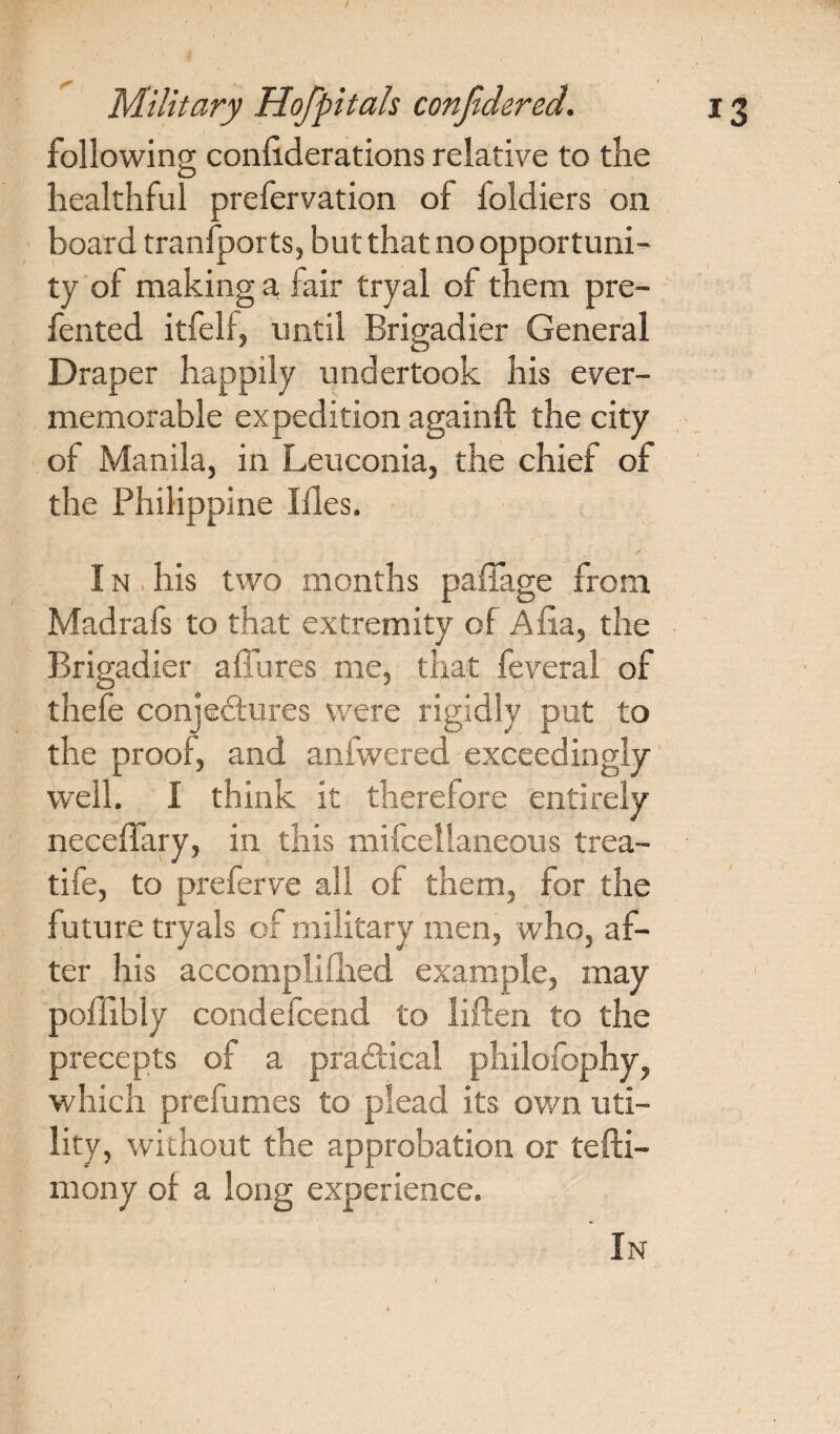 following conliderations relative to the healthful prefervation of foldiers on board tranfports, but that no opportuni¬ ty of making a fair tryal of them pre- fented itfelf, until Brigadier General Draper happily undertook his ever- memorable expedition againft the city of Manila, in Leuconia, the chief of the Philippine I lies. / I n his two months paffage from Madrafs to that extremity of Aha, the Brigadier allures me, that feveral of thefe conjectures were rigidly put to the proof, and anfwered exceedingly well. I think it therefore entirely neceffary, in this mifcellaneous trea¬ tise, to preferve all of them, for the future tryals of military men, who, af¬ ter his accomplished example, may poffibly condefcend to liften to the precepts of a practical philofophy, which prefumes to plead its own uti¬ lity, without the approbation or tefti- mony of a long experience. In