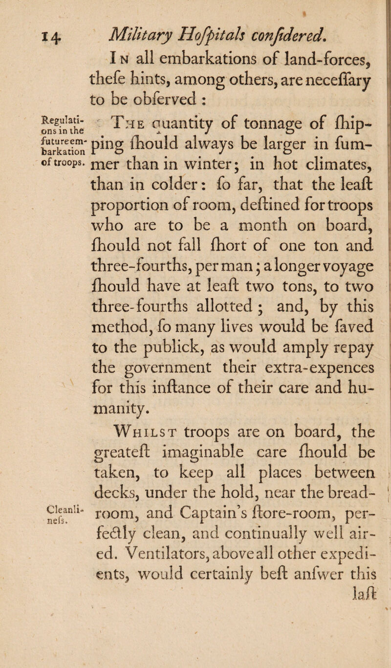 Regulati¬ ons in the future em¬ barkation of troops. Cleanli- nefs. I n all embarkations of land-forces, thefe hints, among others, are necefiary to be obferved : The quantity of tonnage of fhip- ping ihould always be larger in fum- mer than in winter; in hot climates, than in colder: fo far, that the leaf!; proportion of room, dedined for troops who are to be a month on board, Ihould not fall fhort of one ton and three-f ourths, per man; a longer voyage fhould have at lead two tons, to two three-fourths allotted; and, by this method, fo many lives would be faved to the publick, as would amply repay the government their extra-expences for this indance of their care and hu¬ manity. Whilst troops are on board, the greateft imaginable care fhould be taken, to keep all places between decks, under the hold, near the bread- ' room, and Captain’s dore-room, per¬ fectly clean, and continually well air- , ed. Ventilators, above all other expedi¬ ents, would certainly bed anfwer this lad