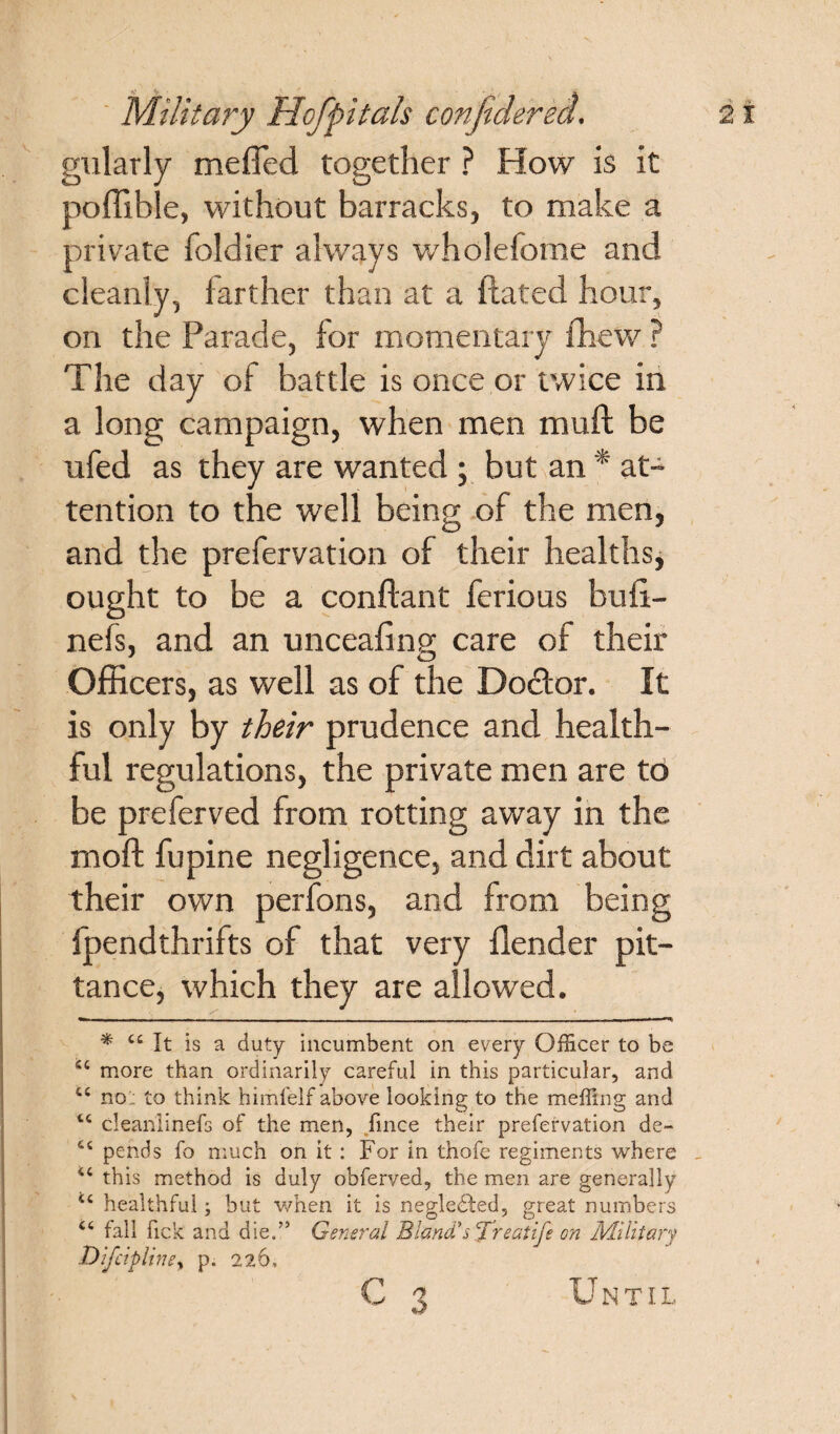 gularly mefled together ? How is it poffible, without barracks, to make a private foldier always wholefome and cleanly, farther than at a ftated hour, on the Parade, for momentary fhew ? The day of battle is once or twice in a long campaign, when men muft be ufed as they are wanted ; but an * at¬ tention to the well being of the men, and the prefervation of their healths, ought to be a conftant ferious buli- nefs, and an unceafing care of their Officers, as well as of the Doctor. It is only by their prudence and health¬ ful regulations, the private men are to be preferved from rotting away in the moll fupine negligence, and dirt about their own perfons, and from being fpendthrifts of that very llender pit¬ tance, which they are allowed. * 44 It is a duty incumbent on every Officer to be 44 more than ordinarily careful in this particular, and. 44 no: to think himfelf above looking to the meffing and 44 cleanlinefs of the men, fmce their prefervation de- 44 pends fo much on it : For in thofc regiments where 44 this method is duly obferved, the men are generally 44 healthful; but when it is neglected, great numbers 44 fall fick and die/5 General Bland'scfreaiife on Military Difctplim, p. 226, c 3 U N T11