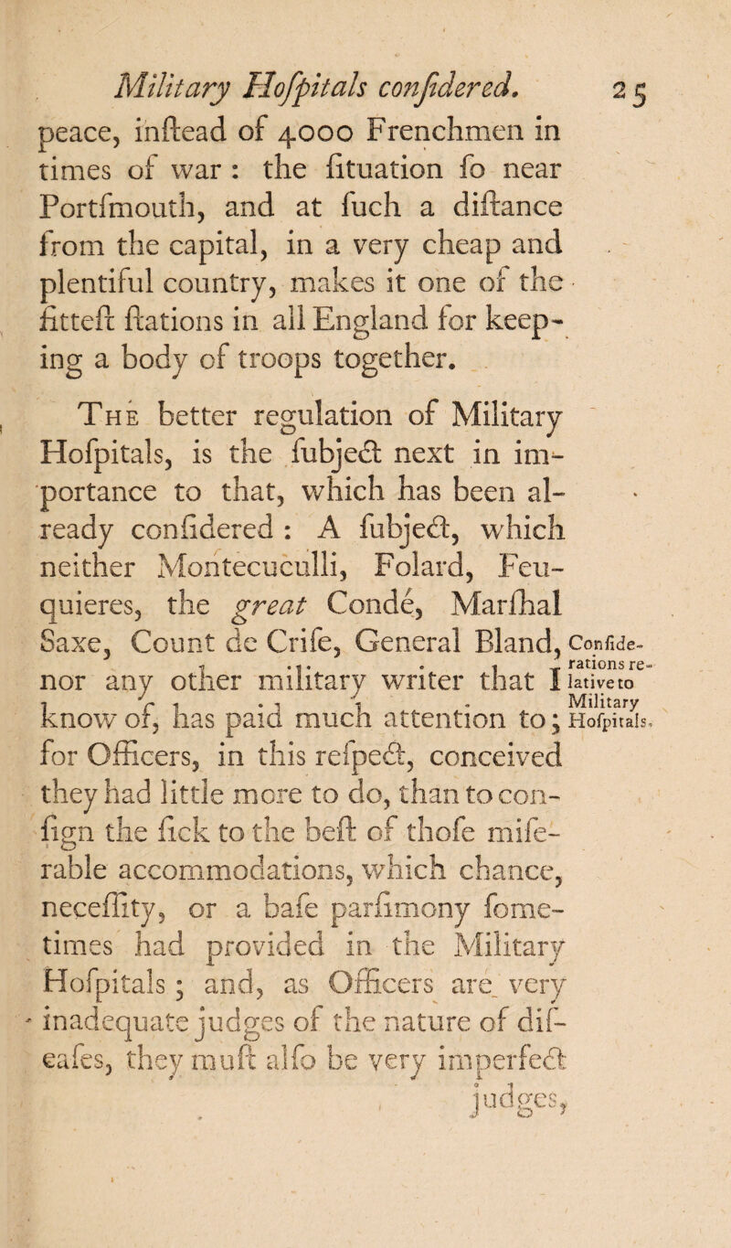 peace, inftead of 4000 Frenchmen in times of war : the fituation fo near Portfmouth, and at fuch a diftance from the capital, in a very cheap and plentiful country, makes it one of the fitted ftations in ail England for keep¬ ing a body of troops together. The better regulation of Military Hofpitals, is the fubjedt next in im¬ portance to that, which has been al¬ ready conhdered: A fubjedt, which neither Montecuculli, Folard, Feu- quieres, the great Conde, Marfhal Saxe, Count de Crife, General Bland, Confide- ■0 . *. . 1 -a* rar-ions re- nor any other military writer that I lativeto •j Jr \ * i 1 • Military know of, has paid much attention to; Hofpitals, for Officers, in this refpedt, conceived they had little more to do, than to con- fisn the fick to the beft of thofe mife- 1 O rable accommodations, which chance, neceffity, or a bafe parfimony fome- times had provided in the Military Hofpitals; and, as Officers are very - inadequate judges of the nature of dif— eafes, they mu ft alfo be very imperfedl