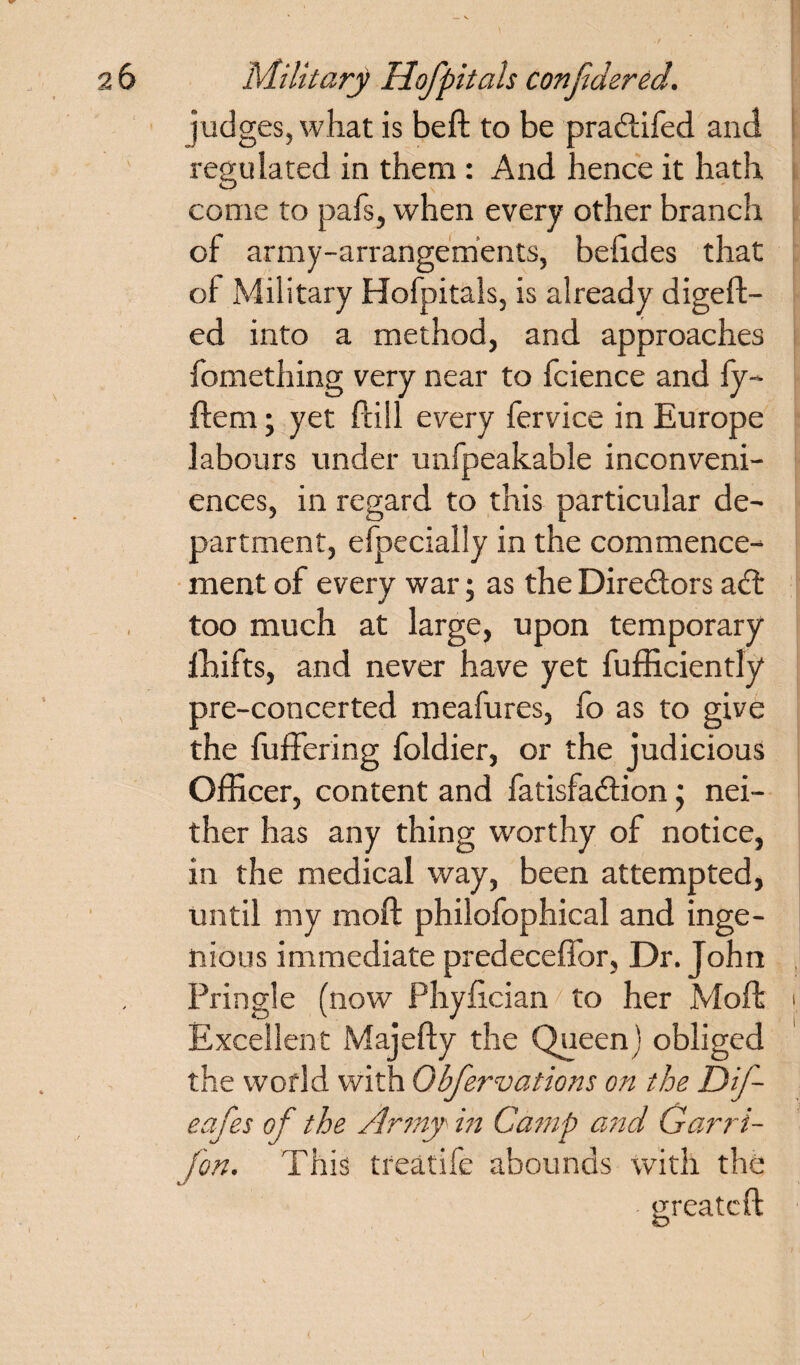 judges, what is be ft to be pradtifed and regulated in them : And hence it hath come to pafs, when every other branch of army-arrangements, befides that of Military Hofpitals, is already digeft- ed into a method, and approaches fomething very near to fcience and iy- ftem; yet Ptill every fervice in Europe labours under unfpeakable inconveni¬ ences, in regard to this particular de¬ partment, efpecially in the commence¬ ment of every war; as the Directors a<ft too much at large, upon temporary fhifts, and never have yet fufficiently pre-concerted meafures, fo as to give the fuffering foldier, or the judicious Officer, content and fatisfa&ion; nei¬ ther has any thing worthy of notice, in the medical way, been attempted, until my raoft philofophical and inge¬ nious immediate predeceffor, Dr. John Pringle (now Phyftcian to her Moft Excellent Majefty the Queen) obliged the world with Obfervations on the Dif- eafes of the Army' in Camp and Garri- fon. This treatife abounds with the greateft