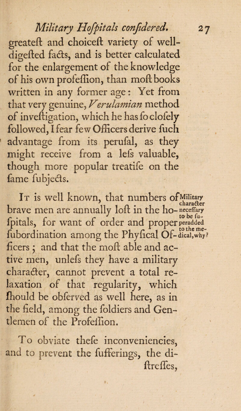 greateft and choiceft variety of well- digefted fads, and is better calculated for the enlargement of the knowledge of his own profeffion, than moft books written in any former age: Yet from that very genuine, Verulamian method of inveftigation, which he has fo clofely followed, I fear few Officers derive fuch advantage from its perufal, as they might receive from a leis valuable, though more popular treatife on the fame fubjeds. It is well known, that numbers of Military * chErsLicr brave men are annually loft in the ho- neceftary fpitals, for want of order and proper padded fubordination among the Phyftcal Of-dicai,why? ficers 5 and that the moft able and ac¬ tive men, unlefs they have a military charader, cannot prevent a total re¬ laxation of that regularity, which fhould be obferved as well here, as in the field, among the foldiers and Gen¬ tlemen of the Profeffion. To obviate thefe inconveniencies, and to prevent the fufferings, the di- ftreffes,