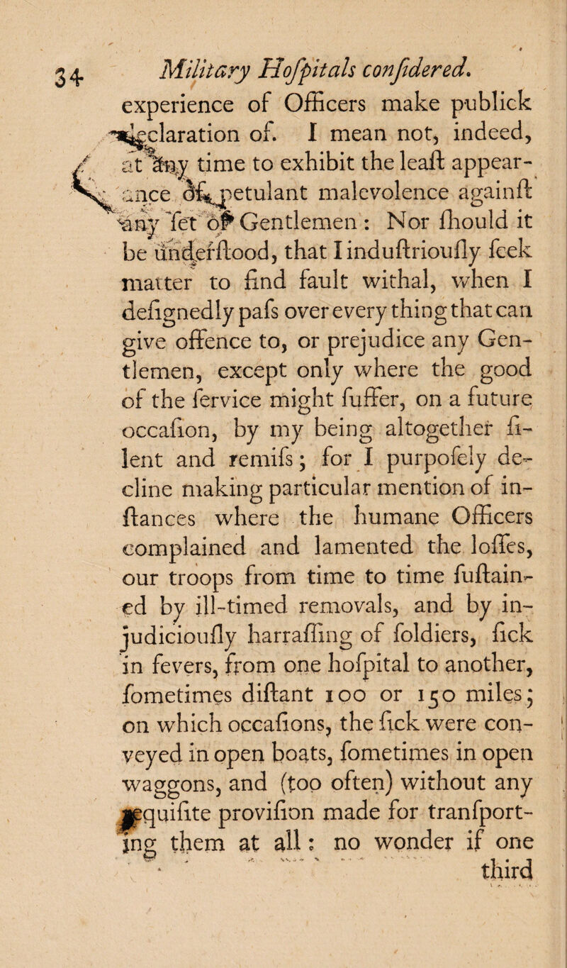 experience of Officers make publick '■a^claration of. I mean not, indeed, at any time to exhibit the leaft appear¬ ance ^f^jpetulant malevolence again ft ••any let of* Gentlemen : Nor ffiould it be underftood, that I induftrioudy feek matter to find fault withal, when I delignedly pafs over every thing that can give offence to, or prejudice any Gen¬ tlemen, except only where the good of the fervice might fuffer, on a future occalxon, by my being altogether fi- lent and remifs ; for I purpofely de¬ cline making particular mention of in- ftances where the humane Officers complained and lamented the Ioffes, our troops from time to time fuftain- ed by ill-timed removals, and by in- judicioufly harraffing of foldiers, kick in fevers, from one hofpital to another, fometimes diftant ioo or 150 miles‘ on which occafions, the Tick were con¬ veyed in open boats, fometimes in open waggons, and (too often) without any jpquilite provffion made for transport¬ ing them at all: no wonder if one third