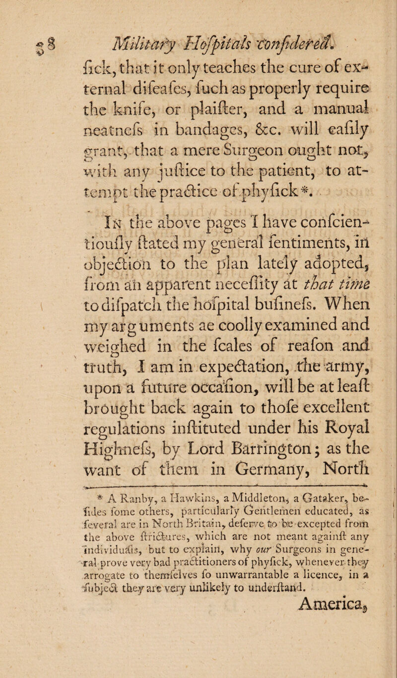 lick, that it only teaches the cure of ex¬ ternal difeafes, fuch as properly require the knife, or plaifter, and a manual neatnefs in bandages, &c. will eafily grant,-that a mere Surgeon ought not, with anv juftice to the patient, to at¬ tempt the practice ohphylick*. In the above pages I have confcien- tiouftv ft ate d my general fentiments, in objection to the plan lately adopted, from ah apparent neceffity at that time to difpatch the hofpital bufinefs. When my arguments ae coolly examined and weighed in the fcales of reafon and truth, I am in expedation, the army, u pon a future occafion, will be at lead: brought back again to thofe excellent regulations inftituted under his Royal Highnefs, by Lord Barrington; as the want of them in Germany, North ---—-—---------1-:-“- * A Ranby, a Hawkins, a Middleton.* a Qataker, be- fid.es fome others, particularly Gentlemen educated, as level al are in North Britain, deferve to be excepted from the above ftricktres, which are not meant againft any Individuals, but to explain, why ourSurgeons in gene¬ ral prove very bad pracStitioners of phyfick, whenever-they arrogate to themfelves fo unwarrantable a licence, in a iubjeci they are very unlikely to underhand. America,