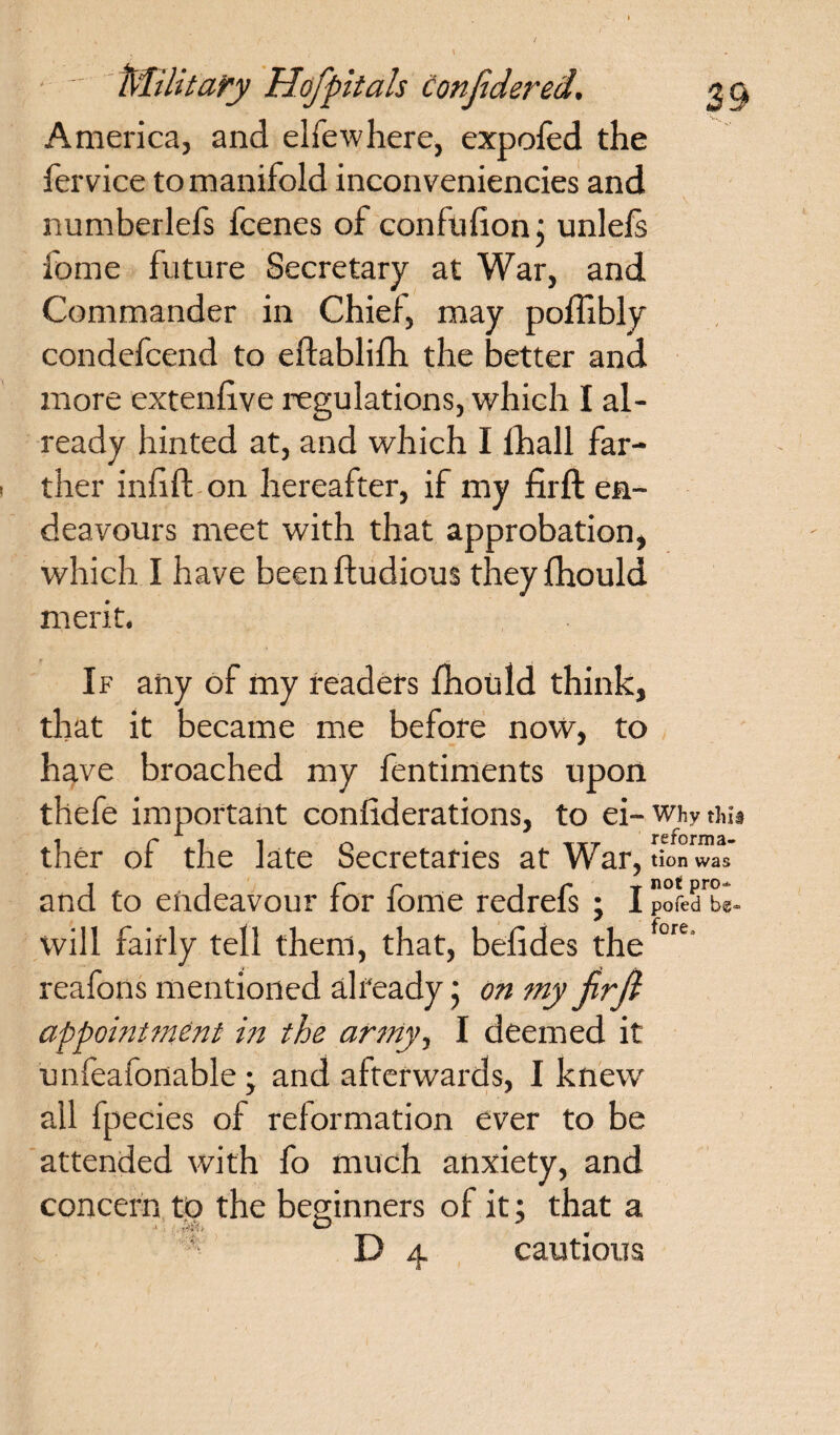 America, and elfewhere, expofed the fervice to manifold inconveniencies and numberlefs fcenes of confufionj unlefe ibme future Secretary at War, and Commander in Chief, may poffibly condefcend to eftablifh the better and more extenfive regulations, which I al¬ ready hinted at, and which I fhall far¬ ther infill-on hereafter, if my firft en¬ deavours meet with that approbation, which I have beenfludious theyfhould merit, If any of my readers fhould think, that it became me before now, to have broached my fentiments upon thefe important confiderations, to ei-whythu ther of the late Secretaries at War, tion was and to endeavour for fonie redrefs ; I pofed be- will fairly tell them, that, befides thefore reafons mentioned already j on my jirft appointment in the army, I deemed it unfeafonable • and afterwards, I knew all fpecies of reformation ever to be attended with fo much anxiety, and concern to the beginners of it; that a f D 4 cautious