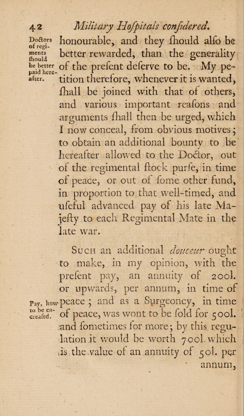 Boaors honourable, and they £hould alfo be of regt- 7 ^ J Ihouid better rewarded, tlian the generality be better Gf the prefent deferve to be. My pe~ paid here- . . f . . J r . after, tition therefore, whenever it is wanted, fhall be ioined with that of others, and various important reafons and arguments fhall then be urged, which I now conceal, from obvious motives; to obtain an additional bounty to be * hereafter allowed to the Doctor, out of tire regimental flock purie, in time of peace, or out of fome other fund, in proportion to that well-timed, and ufeful advanced pay of his late Ma- iefty to each Regimental Mate in the late war. Such an additional douceur ought to make, in my opinion, with the prefent pay, an annuity of 200I. or upwards, per annum, in time of Pay, how peace j and as a Surgeoncy, in time creafedh of peace, was wont to be fold for 500I. -and fometimes for more; by this regu¬ lation it would be worth 700L which ds the value of an ..annuity of 50I. per , • annum,