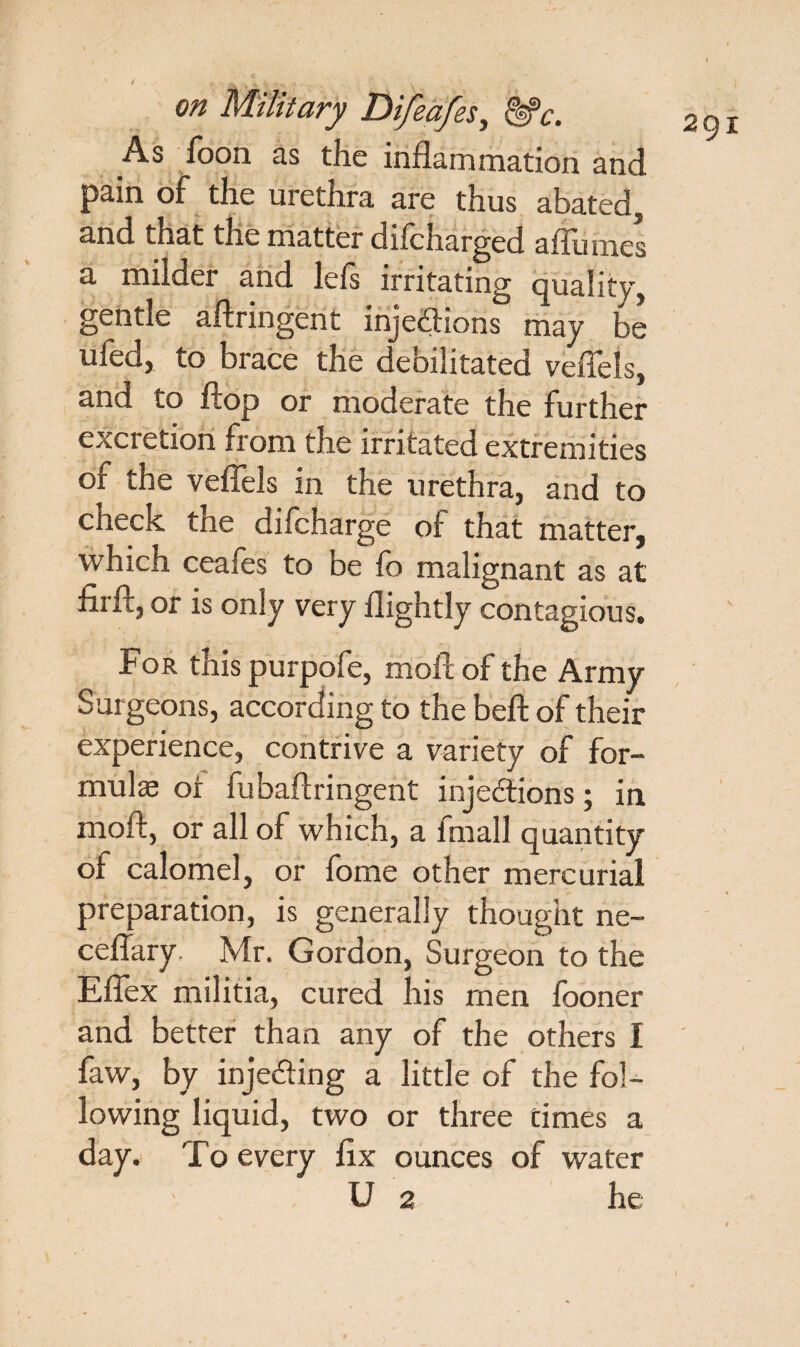 As foon as the inflammation and pain of the urethra are thus abated, and that the matter difcharged aflumes a milder and left irritating quality, gentle aftringent injections may be ufed, to brace the debilitated veflels, and to flop or moderate the further excretion from the irritated extremities of the veflels in the urethra, and to check the diicharge of that matter, which ceafes to be lb malignant as at firftjor is only very flightly contagious. For this purpofe, moft of the Army Surgeons, according to the beft of their experience, contrive a variety of for¬ mulae ot fubaftringent injections; in molt, or all of which, a imall quantity of calomel, or fome other mercurial preparation, is generally thought ne~ ceflary. Mr. Gordon, Surgeon to the Eflex militia, cured his men fooner and better than any of the others I faw, by injecting a little of the fol¬ lowing liquid, two or three times a day. To every fix ounces of water ■ U 2 he